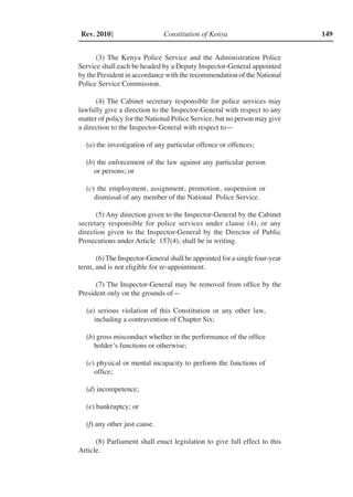 Constitution of Kenya 149Rev. 2010]
(3) The Kenya Police Service and the Administration Police
Service shall each be headed by a Deputy Inspector-General appointed
by the President in accordance with the recommendation of the National
Police Service Commission.
(4) The Cabinet secretary responsible for police services may
lawfully give a direction to the Inspector-General with respect to any
matter of policy for the National Police Service, but no person may give
a direction to the Inspector-General with respect to—
(a) the investigation of any particular offence or offences;
(b) the enforcement of the law against any particular person
or persons; or
(c) the employment, assignment, promotion, suspension or
dismissal of any member of the National Police Service.
(5) Any direction given to the Inspector-General by the Cabinet
secretary responsible for police services under clause (4), or any
direction given to the Inspector-General by the Director of Public
Prosecutions under Article 157(4), shall be in writing.
(6) The Inspector-General shall be appointed for a single four-year
term, and is not eligible for re-appointment.
(7) The Inspector-General may be removed from office by the
President only on the grounds of—
(a) serious violation of this Constitution or any other law,
including a contravention of Chapter Six;
(b) gross misconduct whether in the performance of the office
holder’s functions or otherwise;
(c) physical or mental incapacity to perform the functions of
office;
(d) incompetence;
(e) bankruptcy; or
(f) any other just cause.
(8) Parliament shall enact legislation to give full effect to this
Article.
 
