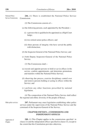 Constitution of Kenya150 [Rev. 2010
246. (1) There is established the National Police Service
Commission.
(2) The Commission consists of—
(a) the following persons, each appointed by the President—
(i)	 a person who is qualified to be appointed as a High Court
Judge;
(ii)	two retired senior police officers; and
(iii) three persons of integrity who have served the public
with distinction;
(b) the Inspector-General of the National Police Service; and
(c) both Deputy Inspectors-General of the National Police
Service.
(3) The Commission shall—
(a) recruit and appoint persons to hold or act in offices in the
service, confirm appointments, and determine promotions
and transfers within the National Police Service;
(b) observing due process, exercise disciplinary control over
and remove persons holding or acting in offices within the
Service; and
(c) perform any other functions prescribed by national
legislation.
(4) The composition of the National Police Service shall reflect
the regional and ethnic diversity of the people of Kenya.
247. Parliament may enact legislation establishing other police
services under the supervision of the National Police Service and the
command of the Inspector-General of the Service.
CHAPTER FIFTEEN—COMMISSIONS AND
INDEPENDENT OFFICES
248. (1) This Chapter applies to the commissions specified in
clause (2) and the independent offices specified in clause (3), except to
the extent that this Constitution provides otherwise.
National Police
Service Commission.
Other police services.
Application of
Chapter.
 
