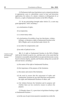 Constitution of Kenya22 [Rev. 2010
(2)	Parliament shall enact legislation to give original jurisdiction
in appropriate cases to subordinate courts to hear and determine
applications for redress of a denial, violation or infringement of, or
threat to, a right or fundamental freedom in the Bill of Rights.
(3) In any proceedings brought under Article 22, a court may
grant appropriate relief, including––
(a) a declaration of rights;
(b) an injunction;
(c) a conservatory order;
(d) a declaration of invalidity of any law that denies, violates,
infringes, or threatens a right or fundamental freedom in the
Bill of Rights and is not justified under Article 24;
(e) an order for compensation; and
(f)	an order of judicial review.
24. (1) A right or fundamental freedom in the Bill of Rights
shall not be limited except by law, and then only to the extent that the
limitation is reasonable and justifiable in an open and democratic society
based on human dignity, equality and freedom, taking into account all
relevant factors, including––
(a) the nature of the right or fundamental freedom;
(b) the importance of the purpose of the limitation;
(c) the nature and extent of the limitation;
(d) the need to ensure that the enjoyment of rights and
fundamental freedoms by any individual does not prejudice
the rights and fundamental freedoms of others; and
(e) the relation between the limitation and its purpose and
whether there are less restrictive means to achieve the
purpose.
(2) Despite clause (1), a provision in legislation limiting a right
or fundamental freedom—
(a) in the case of a provision enacted or amended on or after the
Limitation of rights
and fundamental
freedoms.
 