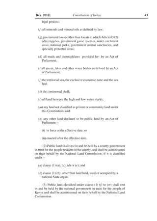 Constitution of Kenya 43Rev. 2010]
legal process;
(f) all minerals and mineral oils as defined by law;
(g) government forests other than forests to whichArticle 63 (2)
(d) (i) applies, government game reserves, water catchment
areas, national parks, government animal sanctuaries, and
specially protected areas;
(h) all roads and thoroughfares provided for by an Act of
Parliament;
(i)	all rivers, lakes and other water bodies as defined by an Act
of Parliament;
(j)	the territorial sea, the exclusive economic zone and the sea
bed;
(k) the continental shelf;
(l) all land between the high and low water marks;
(m) any land not classified as private or community land under
this Constitution; and
(n) any other land declared to be public land by an Act of
Parliament—
(i)	 in force at the effective date; or
(ii)	enacted after the effective date.
(2) Public land shall vest in and be held by a county government
in trust for the people resident in the county, and shall be administered
on their behalf by the National Land Commission, if it is classified
under—
(a) clause (1) (a), (c), (d) or (e); and
(b) clause (1) (b), other than land held, used or occupied by a
national State organ.
(3) Public land classified under clause (1) (f) to (m) shall vest
in and be held by the national government in trust for the people of
Kenya and shall be administered on their behalf by the National Land
Commission.
 