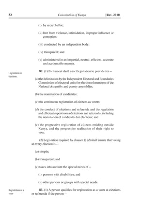 Constitution of Kenya52 [Rev. 2010
(i)	 by secret ballot;
(ii)	free from violence, intimidation, improper influence or
corruption;
(iii) conducted by an independent body;
(iv) transparent; and
(v)	administered in an impartial, neutral, efficient, accurate
and accountable manner.
82. (1) Parliament shall enact legislation to provide for—
(a) the delimitation by the Independent Electoral and Boundaries
Commission of electoral units for election of members of the
National Assembly and county assemblies;
(b) the nomination of candidates;
(c) the continuous registration of citizens as voters;
(d) the conduct of elections and referenda and the regulation
and efficient supervision of elections and referenda, including
the nomination of candidates for elections; and
(e) the progressive registration of citizens residing outside
Kenya, and the progressive realisation of their right to
vote.
(2) Legislation required by clause (1) (d) shall ensure that voting
at every election is—	
(a) simple;
(b) transparent; and
(c) takes into account the special needs of—
(i)	 persons with disabilities; and
(ii)	other persons or groups with special needs.
83. (1) A person qualifies for registration as a voter at elections
or referenda if the person—
Legislation on
elections.
Registration as a
voter
 