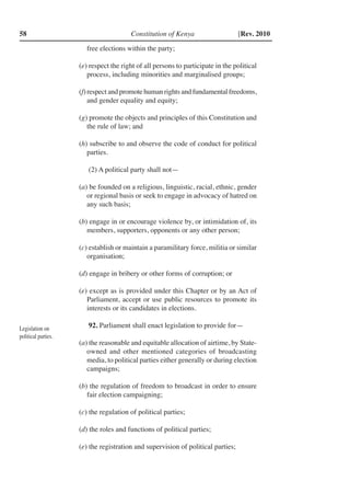 Constitution of Kenya58 [Rev. 2010
free elections within the party;
(e) respect the right of all persons to participate in the political
process, including minorities and marginalised groups;
(f)	respect and promote human rights and fundamental freedoms,
and gender equality and equity;
(g) promote the objects and principles of this Constitution and
the rule of law; and
(h) subscribe to and observe the code of conduct for political
parties.
(2) A political party shall not—
(a) be founded on a religious, linguistic, racial, ethnic, gender
or regional basis or seek to engage in advocacy of hatred on
any such basis;
(b) engage in or encourage violence by, or intimidation of, its
members, supporters, opponents or any other person;
(c) establish or maintain a paramilitary force, militia or similar
organisation;
(d) engage in bribery or other forms of corruption; or
(e) except as is provided under this Chapter or by an Act of
Parliament, accept or use public resources to promote its
interests or its candidates in elections.
92. Parliament shall enact legislation to provide for—
(a) the reasonable and equitable allocation of airtime, by State-
owned and other mentioned categories of broadcasting
media, to political parties either generally or during election
campaigns;
(b) the regulation of freedom to broadcast in order to ensure
fair election campaigning;
(c) the regulation of political parties;
(d) the roles and functions of political parties;
(e) the registration and supervision of political parties;
Legislation on
political parties.
 
