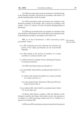 Constitution of Kenya 67Rev. 2010]
(3) A Bill not concerning county government is considered only
in the National Assembly, and passed in accordance with Article 122
and the Standing Orders of the Assembly.
(4) A Bill concerning county government may originate in the
National Assembly or the Senate, and is passed in accordance with
Articles 110 to 113, Articles 122 and 123 and the Standing Orders of
the Houses.
(5)ABill may be introduced by any member or committee of the
relevant House of Parliament, but a money Bill may be introduced only
in the National Assembly in accordance with Article 114.
110. (1) In this Constitution, “a Bill concerning county
government” means––
(a) a Bill containing provisions affecting the functions and
powers of the county governments set out in the Fourth
Schedule;
(b) a Bill relating to the election of members of a county
assembly or a county executive; and
(c) a Bill referred to in Chapter Twelve affecting the finances
of county governments.
(2) A Bill concerning county governments is––
(a) a special Bill, which shall be considered under Article 111,
if it––
(i)	 relates to the election of members of a county assembly
or a county executive; or
(ii)	is the annual County Allocation of Revenue Bill men-
tioned in Article 218; or
(b) an ordinary Bill, which shall be considered under Article
112, in any other case.
(3) Before either House considers a Bill, the Speakers of the
National Assembly and Senate shall jointly resolve any question as
to whether it is a Bill concerning counties and, if it is, whether it is a
special or an ordinary Bill.
(4) When any Bill concerning county government has been passed
Bills concerning
county government.
 