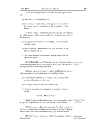 Constitution of Kenya 73Rev. 2010]
(3) The proceedings of either House are not invalid just because
of—
(a) a vacancy in its membership; or
(b) the presence or participation of any person not entitled to
be present at, or to participate in, the proceedings of the
House.
(4) When a House of Parliament considers any appointment
for which its approval is required under this Constitution or an Act of
Parliament––
(a) the appointment shall be considered by a committee of the
relevant House;
(b) the committee’s recommendation shall be tabled in the
House for approval; and
(c) the proceedings of the committee and the House shall be
open to the public.
125. (1) Either House of Parliament, and any of its committees,
has power to summon any person to appear before it for the purpose of
giving evidence or providing information.
(2) For the purposes of clause (1), a House of Parliament and any
of its committees has the same powers as the High Court—
(a) to enforce the attendance of witnesses and examine them
on oath, affirmation or otherwise;
(b) to compel the production of documents; and
(c) to issue a commission or request to examine witnesses
abroad.
Part 6—Miscellaneous
126. (1)Asitting of either House may be held at any place within
Kenya and may commence at any time that the House appoints.
(2) Whenever a new House is elected, the President, by notice in
the Gazette, shall appoint the place and date for the first sitting of the new
House, which shall be not more than thirty days after the election.
127. (1) There is established the Parliamentary Service
Commission.
Power to call for
evidence.
Location of sittings
of Parliament.
Parliamentary
Service Commission.
 