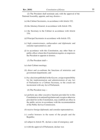 Constitution of Kenya 77Rev. 2010]
(2) The President shall nominate and, with the approval of the
National Assembly, appoint, and may dismiss—
(a) the Cabinet Secretaries, in accordance with Article 152;
(b) the Attorney-General, in accordance with Article 156;
(c) the Secretary to the Cabinet in accordance with Article
154;
(d) Principal Secretaries in accordance with Article 155;
(e) high commissioners, ambassadors and diplomatic and
consular representatives; and
(f) in accordance with this Constitution, any other State or
public officer whom this Constitution requires or empowers
the President to appoint or dismiss.
(3) The President shall—
(a) chair Cabinet meetings;
(b) direct and co-ordinate the functions of ministries and
government departments; and
(c) by a decision published in the Gazette, assign responsibility
for the implementation and administration of any Act
of Parliament to a Cabinet Secretary, to the extent not
inconsistent with any Act of Parliament.
(4) The President may—
(a) perform any other executive function provided for in this
Constitution or in national legislation and, except as otherwise
provided for in this Constitution, may establish an office in
the public service in accordance with the recommendation
of the Public Service Commission;
(b) receive foreign diplomatic and consular representatives;
(c) confer honours in the name of the people and the
Republic;
(d) subject to Article 58, declare a state of emergency; and
(e) with the approval of Parliament, declare war.
 