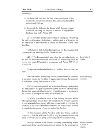 Constitution of Kenya 83Rev. 2010]
following––
(a) the fourteenth day after the date of the declaration of the
result of the presidential election, if no petition has been filed
under Article 140; or
(b) the seventh day following the date on which the court renders
a decision declaring the election to be valid, if any petition
has been filed under Article 140.
(3) The President-elect assumes office by taking and subscribing
the oath or affirmation of allegiance, and the oath or affirmation for
the execution of the functions of office, as prescribed in the Third
Schedule.
(4) Parliament shall by legislation provide for the procedure and
ceremony for the swearing-in of a President-elect.
142. (1) The President shall hold office for a term beginning on
the date on which the President was sworn in, and ending when the
person next elected President in accordance with Article 136 (2) (a)
is sworn in.
(2) A person shall not hold office as President for more than two
terms.
143. (1) Criminal proceedings shall not be instituted or continued
in any court against the President or a person performing the functions
of that office, during their tenure of office.
(2) Civil proceedings shall not be instituted in any court against
the President or the person performing the functions of that office
during their tenure of office in respect of anything done or not done in
the exercise of their powers under this Constitution.
(3) Where provision is made in law limiting the time within
which proceedings under clause (1) or (2) may be brought against a
person, a period of time during which the person holds or performs the
functions of the office of the President shall not be taken into account
in calculating the period of time prescribed by that law.
(4) The immunity of the President under this Article shall not
extend to a crime for which the President may be prosecuted under any
treaty to which Kenya is party and which prohibits such immunity.
144. (1)Amember of the NationalAssembly, supported by at least
a quarter of all the members, may move a motion for the investigation
Term of office of
President.
Protection from legal
proceedings.
Removal of President
on grounds of
incapacity.
 