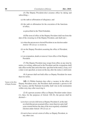 Constitution of Kenya88 [Rev. 2010
(5) The Deputy President-elect assumes office by taking and
subscribing—
(a) the oath or affirmation of allegiance; and
(b) the oath or affirmation for the execution of the functions
of office,
as prescribed in the Third Schedule.
(6)	The term of office of the Deputy President shall run from the
date of the swearing in of the Deputy President, and shall end—
(a) when the person next elected President at an election under
Article 136 (2) (a) is sworn in;
(b) on the Deputy President assuming the office of President;
or
(c) on resignation, death or removal from office of the Deputy
President.
(7) The Deputy President may resign from office at any time by
notice, in writing, addressed to the President and the resignation shall
take effect on the date and at the time specified in the notice, if any, or if
a date is not specified, at noon on the day after the notice is delivered.
(8) A person shall not hold office as Deputy President for more
than two terms.
149. (1) Within fourteen days after a vacancy in the office of
Deputy President arises, the President shall nominate a person to fill
the vacancy, and the National Assembly shall vote on the nomination
within sixty days after receiving it.
(2) If a person assumes office as Deputy President under clause
(1), then, for the purposes of Article 148 (8), the person shall be
deemed—
(a) to have served a full term as Deputy President if, at the date
on which the person assumed office, more than two and a half
years remain before the date of the next regularly scheduled
election under Article 136 (2) (a); or
(b) not to have served a term of office as Deputy President, in
any other case.
Vacancy in the office
of Deputy President.
 
