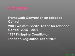  Framework Convention on Tobacco
Control
 WHO Western Pacific Action for Tobacco
Control 2005 – 2009
 1987 Philippine Constitution
 Tobacco Regulation Act of 2003
DDO NCDPC
 