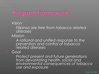  Vision
Filipinos are free from tobacco related
diseases
 Mission
A rational and unified response to the
prevention and control of tobacco
related diseases
 Goal
Protect present and future generations
from devastating health, social and
environmental consequences of tobacco
use and exposure
DDO NCDPC
 