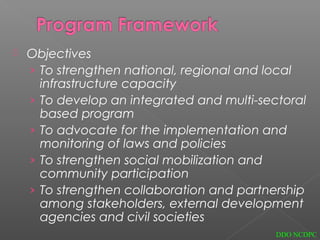  Objectives
› To strengthen national, regional and local
infrastructure capacity
› To develop an integrated and multi-sectoral
based program
› To advocate for the implementation and
monitoring of laws and policies
› To strengthen social mobilization and
community participation
› To strengthen collaboration and partnership
among stakeholders, external development
agencies and civil societies
DDO NCDPC
 