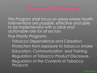  The Program shall focus on areas where health
interventions are possible, effective and able
to be implemented with a clear and
actionable role for all sectors
 Five Priority Programs
› Tobacco Dependence and Cessation
› Protection from exposure to tobacco smoke
› Education, Communication and Training
› Regulation of Tobacco Product Disclosure
› Regulation of the Contents of Tobacco
Products
DDO NCDPC
 
