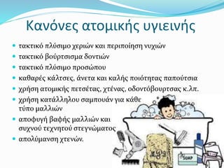 Κανόνες ατομικής υγιεινής
 τακτικό πλύσιμο χεριών και περιποίηση νυχιών
 τακτικό βούρτσισμα δοντιών
 τακτικό πλύσιμο προσώπου
 καθαρές κάλτσες, άνετα και καλής ποιότητας παπούτσια
 χρήση ατομικής πετσέτας, χτένας, οδοντόβουρτσας κ.λπ.
 χρήση κατάλληλου σαμπουάν για κάθε
τύπο μαλλιών
 αποφυγή βαφής μαλλιών και
συχνού τεχνητού στεγνώματος
 απολύμανση χτενών.
 
