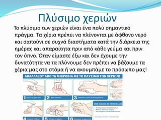 Πλύσιμο χεριών
Το πλύσιμο των χεριών είναι ένα πολύ σημαντικό
πράγμα. Τα χέρια πρέπει να πλένονται με άφθονο νερό
και σαπούνι σε συχνά διαστήματα κατά την διάρκεια της
ημέρας και απαραίτητα πριν από κάθε γεύμα και πριν
τον ύπνο. Όταν είμαστε έξω και δεν έχουμε την
δυνατότητα να τα πλύνουμε δεν πρέπει να βάζουμε τα
χέρια μας στο στόμα ή να ακουμπάμε το πρόσωπο μας!
 