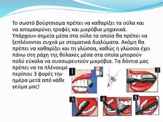 Το σωστό βούρτσισμα πρέπει να καθαρίζει τα ούλα και
να απομακρύνει τροφές και μικρόβια μηχανικά.
Υπάρχουν σημεία μέσα στα ούλα τα οποία θα πρέπει να
ξεπλένονται συχνά με στοματικά διαλύματα. Ακόμη θα
πρέπει να καθαρίζει και τη γλώσσα, καθώς η γλώσσα έχει
πάνω στη ράχη της θύλακες μέσα στα οποία μπορούν
πολύ εύκολα να συσσωρευτούν μικρόβια. Τα δόντια μας
πρέπει να τα πλένουμε
περίπου 3 φορές την
ημέρα μετά από κάθε
γεύμα μας!
 