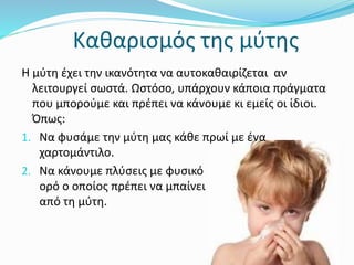 Καθαρισμός της μύτης
Η μύτη έχει την ικανότητα να αυτοκαθαιρίζεται αν
λειτουργεί σωστά. Ωστόσο, υπάρχουν κάποια πράγματα
που μπορούμε και πρέπει να κάνουμε κι εμείς οι ίδιοι.
Όπως:
1. Να φυσάμε την μύτη μας κάθε πρωί με ένα
χαρτομάντιλο.
2. Να κάνουμε πλύσεις με φυσικό
ορό ο οποίος πρέπει να μπαίνει
από τη μύτη.
 