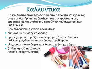 Καλλυντικά
Τα καλλυντικά είναι προϊόντα φυσικά ή τεχνητά και έχουν ως
στόχο τη διατήρηση, τη βελτίωση και την προστασία της
ομορφιάς και της υγείας του προσώπου, του σώματος, των
μαλλιών κ.ά.
Πριν αγοράσουμε κάποιο καλλυντικό:
 διαβάζουμε τις οδηγίες χρήσης
 προσέχουμε τι ταιριάζει στο δέρμα μας ή στον τύπο των
μαλλιών μας ώστε να αποφεύγουμε ερεθισμούς
 ελέγχουμε την ποιότητα και κάνουμε χρήση με μέτρο
 ζητάμε τη γνώμη κάποιου
ειδικού (δερματολόγου).
 