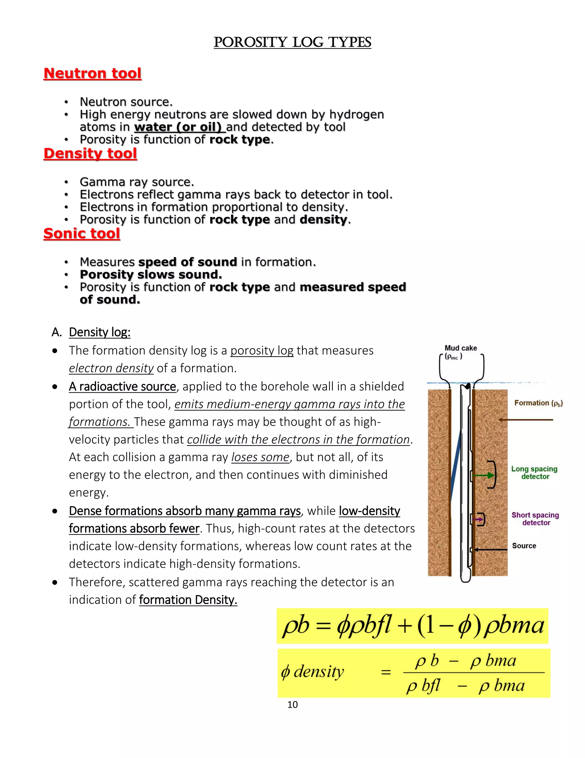 10
Porosity log types
A. Density log:
 The formation density log is a porosity log that measures
electron density of a formation.
 A radioactive source, applied to the borehole wall in a shielded
portion of the tool, emits medium-energy gamma rays into the
formations. These gamma rays may be thought of as high-
velocity particles that collide with the electrons in the formation.
At each collision a gamma ray loses some, but not all, of its
energy to the electron, and then continues with diminished
energy.
 Dense formations absorb many gamma rays, while low-density
formations absorb fewer. Thus, high-count rates at the detectors
indicate low-density formations, whereas low count rates at the
detectors indicate high-density formations.
 Therefore, scattered gamma rays reaching the detector is an
indication of formation Density.
 