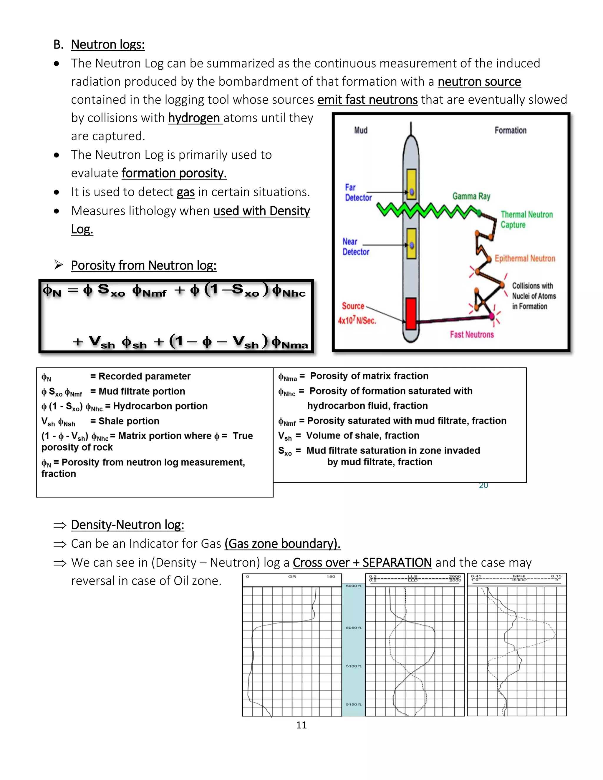 11
B. Neutron logs:
 The Neutron Log can be summarized as the continuous measurement of the induced
radiation produced by the bombardment of that formation with a neutron source
contained in the logging tool whose sources emit fast neutrons that are eventually slowed
by collisions with hydrogen atoms until they
are captured.
 The Neutron Log is primarily used to
evaluate formation porosity.
 It is used to detect gas in certain situations.
 Measures lithology when used with Density
Log.
 Porosity from Neutron log:
 Density-Neutron log:
 Can be an Indicator for Gas (Gas zone boundary).
 We can see in (Density – Neutron) log a Cross over + SEPARATION and the case may
reversal in case of Oil zone.
 
  Nmashshsh
NhcxoNmfxoN
V1V
S1S


 
