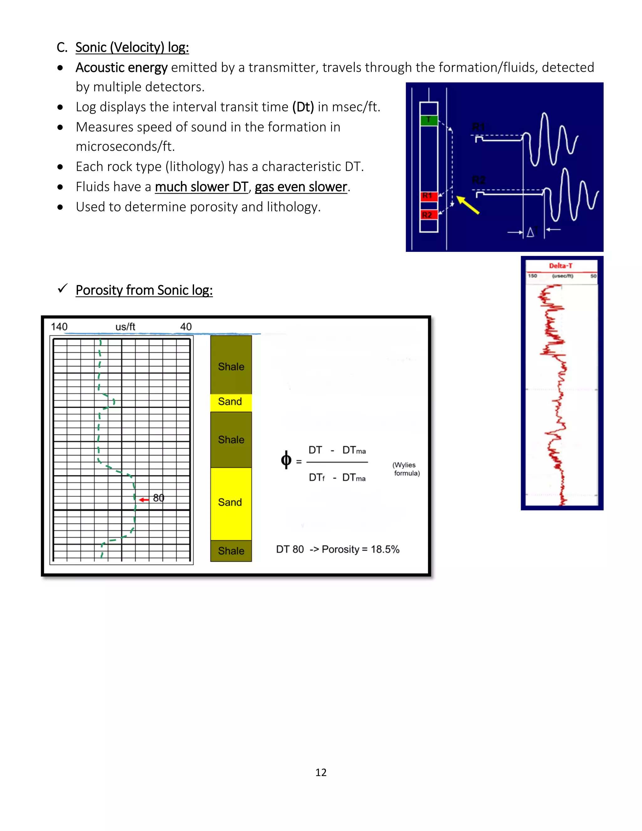 12
C. Sonic (Velocity) log:
 Acoustic energy emitted by a transmitter, travels through the formation/fluids, detected
by multiple detectors.
 Log displays the interval transit time (Dt) in msec/ft.
 Measures speed of sound in the formation in
microseconds/ft.
 Each rock type (lithology) has a characteristic DT.
 Fluids have a much slower DT, gas even slower.
 Used to determine porosity and lithology.
 Porosity from Sonic log:
 