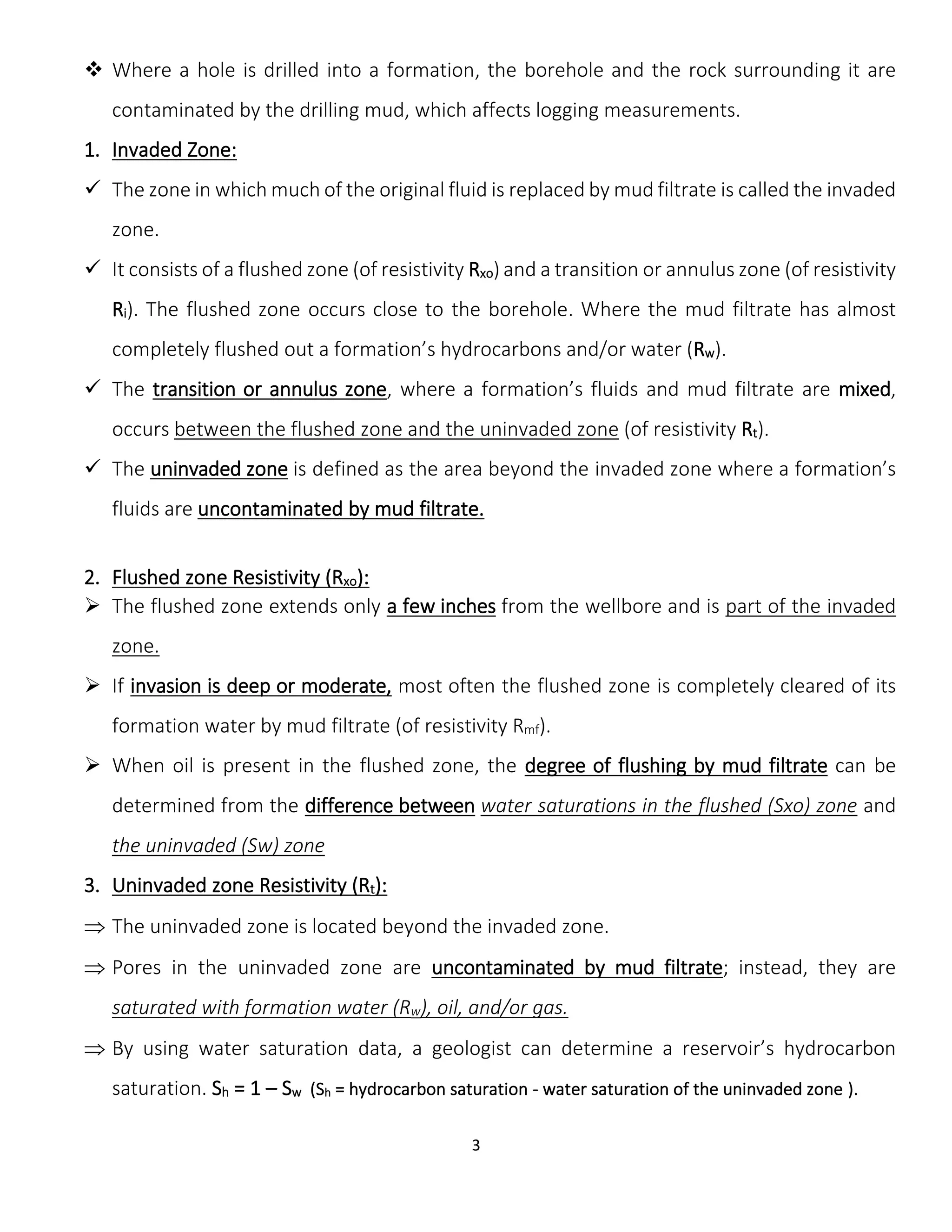 3
 Where a hole is drilled into a formation, the borehole and the rock surrounding it are
contaminated by the drilling mud, which affects logging measurements.
1. Invaded Zone:
 The zone in which much of the original fluid is replaced by mud filtrate is called the invaded
zone.
 It consists of a flushed zone (of resistivity Rxo) and a transition or annulus zone (of resistivity
Ri). The flushed zone occurs close to the borehole. Where the mud filtrate has almost
completely flushed out a formation’s hydrocarbons and/or water (Rw).
 The transition or annulus zone, where a formation’s fluids and mud filtrate are mixed,
occurs between the flushed zone and the uninvaded zone (of resistivity Rt).
 The uninvaded zone is defined as the area beyond the invaded zone where a formation’s
fluids are uncontaminated by mud filtrate.
2. Flushed zone Resistivity (Rxo):
 The flushed zone extends only a few inches from the wellbore and is part of the invaded
zone.
 If invasion is deep or moderate, most often the flushed zone is completely cleared of its
formation water by mud filtrate (of resistivity Rmf).
 When oil is present in the flushed zone, the degree of flushing by mud filtrate can be
determined from the difference between water saturations in the flushed (Sxo) zone and
the uninvaded (Sw) zone
3. Uninvaded zone Resistivity (Rt):
 The uninvaded zone is located beyond the invaded zone.
 Pores in the uninvaded zone are uncontaminated by mud filtrate; instead, they are
saturated with formation water (Rw), oil, and/or gas.
 By using water saturation data, a geologist can determine a reservoir’s hydrocarbon
saturation. Sh = 1 – Sw (Sh = hydrocarbon saturation - water saturation of the uninvaded zone ).
 