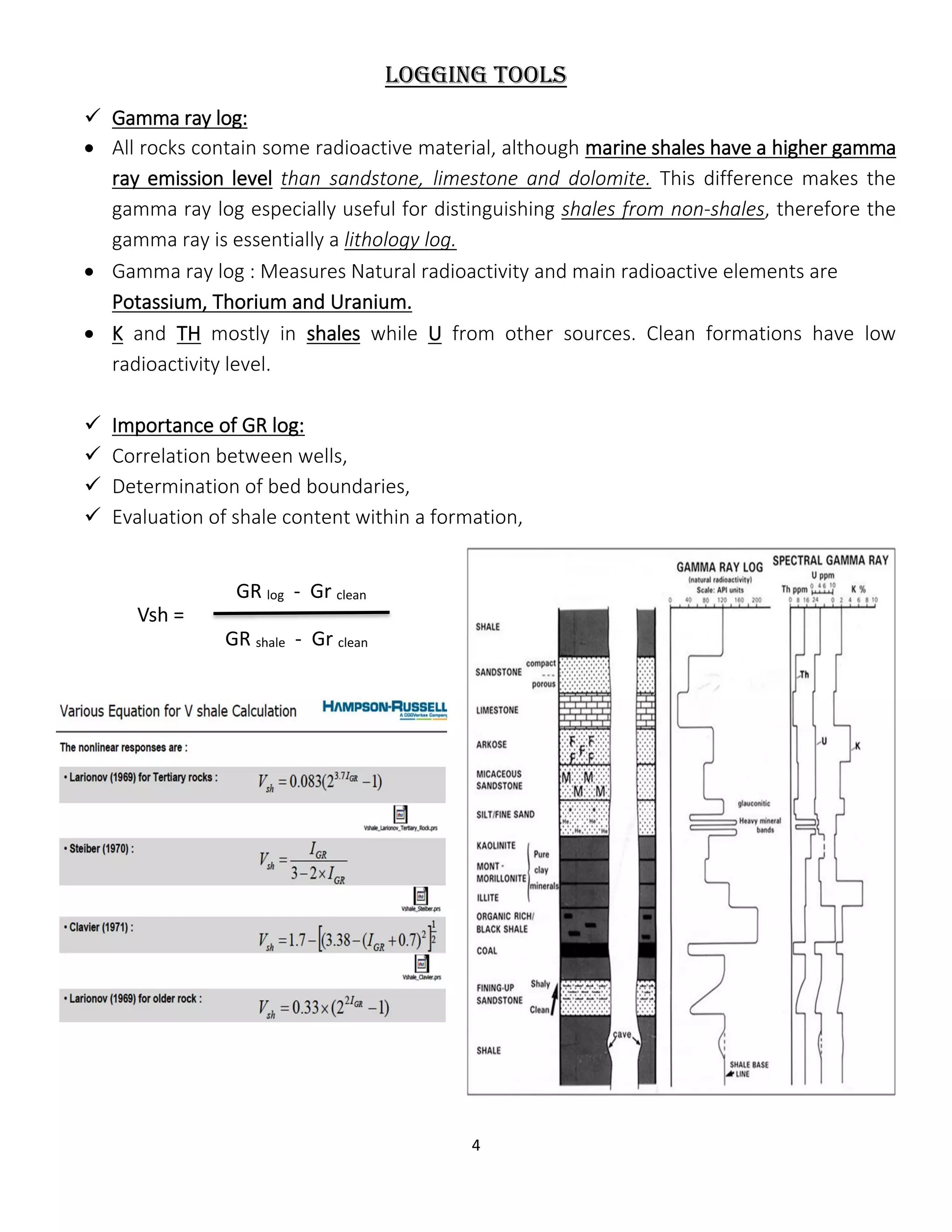 4
Logging tools
 Gamma ray log:
 All rocks contain some radioactive material, although marine shales have a higher gamma
ray emission level than sandstone, limestone and dolomite. This difference makes the
gamma ray log especially useful for distinguishing shales from non-shales, therefore the
gamma ray is essentially a lithology log.
 Gamma ray log : Measures Natural radioactivity and main radioactive elements are
Potassium, Thorium and Uranium.
 K and TH mostly in shales while U from other sources. Clean formations have low
radioactivity level.
 Importance of GR log:
 Correlation between wells,
 Determination of bed boundaries,
 Evaluation of shale content within a formation,
GR log - Gr clean
Vsh =
GR shale - Gr clean
 