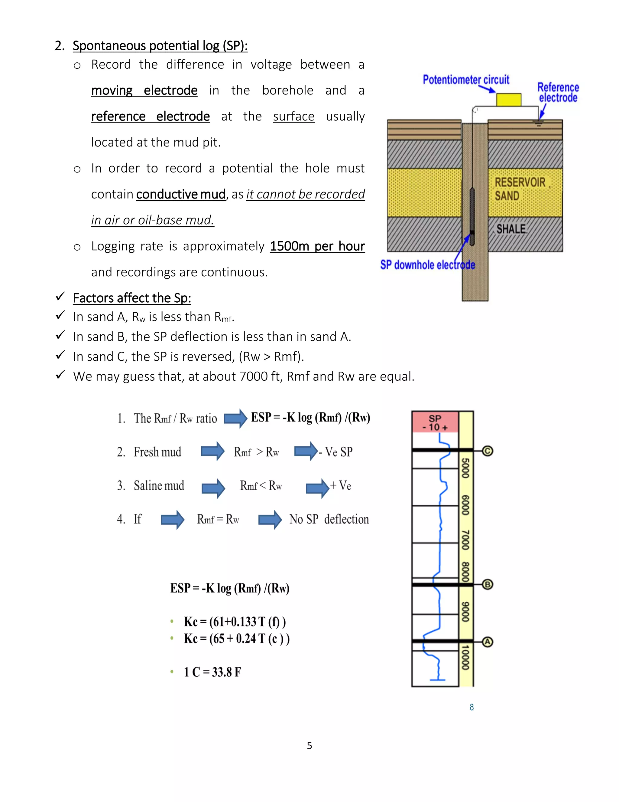 5
2. Spontaneous potential log (SP):
o Record the difference in voltage between a
moving electrode in the borehole and a
reference electrode at the surface usually
located at the mud pit.
o In order to record a potential the hole must
contain conductivemud, as it cannot be recorded
in air or oil-base mud.
o Logging rate is approximately 1500m per hour
and recordings are continuous.
 Factors affect the Sp:
 In sand A, Rw is less than Rmf.
 In sand B, the SP deflection is less than in sand A.
 In sand C, the SP is reversed, (Rw > Rmf).
 We may guess that, at about 7000 ft, Rmf and Rw are equal.
 