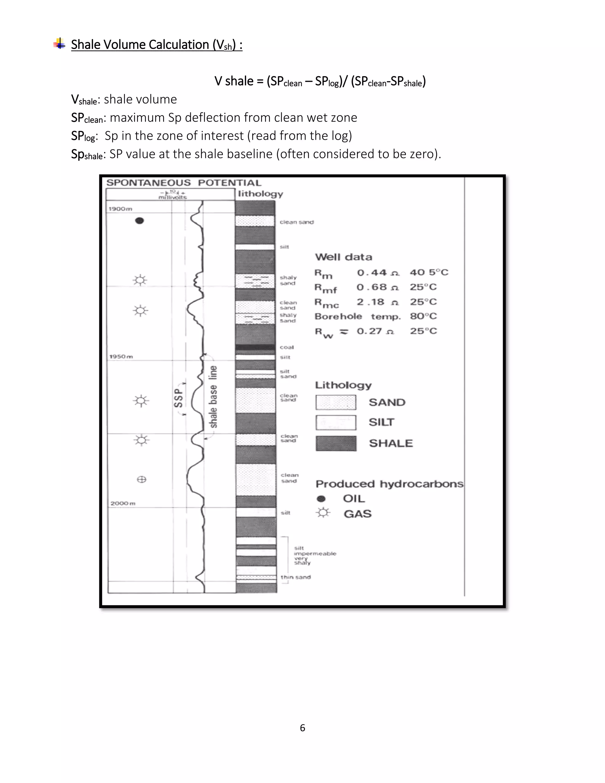 6
Shale Volume Calculation (Vsh) :
V shale = (SPclean – SPlog)/ (SPclean-SPshale)
Vshale: shale volume
SPclean: maximum Sp deflection from clean wet zone
SPlog: Sp in the zone of interest (read from the log)
Spshale: SP value at the shale baseline (often considered to be zero).
 