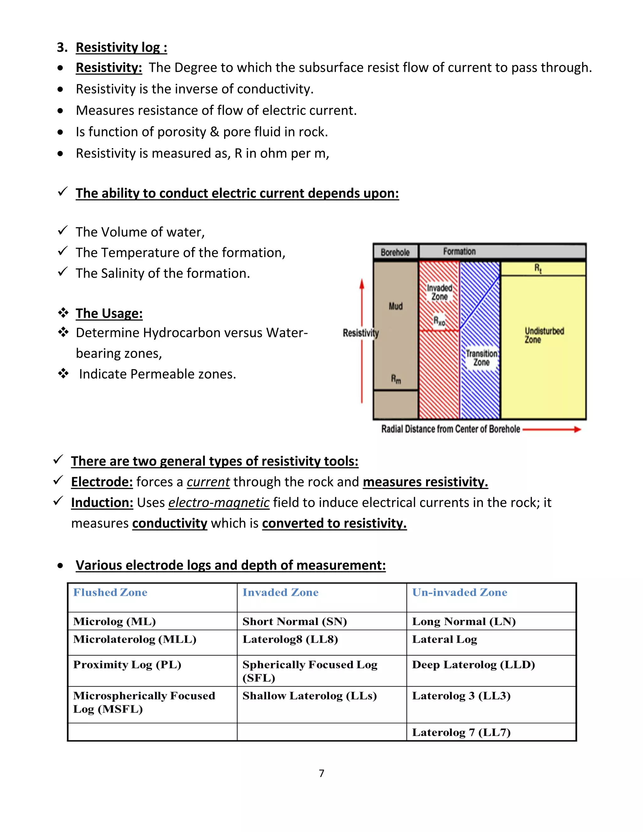 7
3. Resistivity log :
 Resistivity: The Degree to which the subsurface resist flow of current to pass through.
 Resistivity is the inverse of conductivity.
 Measures resistance of flow of electric current.
 Is function of porosity & pore fluid in rock.
 Resistivity is measured as, R in ohm per m,
 The ability to conduct electric current depends upon:
 The Volume of water,
 The Temperature of the formation,
 The Salinity of the formation.
 The Usage:
 Determine Hydrocarbon versus Water-
bearing zones,
 Indicate Permeable zones.
 There are two general types of resistivity tools:
 Electrode: forces a current through the rock and measures resistivity.
 Induction: Uses electro-magnetic field to induce electrical currents in the rock; it
measures conductivity which is converted to resistivity.
 Various electrode logs and depth of measurement:
 