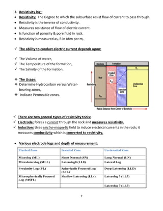 7
3. Resistivity log :
 Resistivity: The Degree to which the subsurface resist flow of current to pass through.
 Resistivity is the inverse of conductivity.
 Measures resistance of flow of electric current.
 Is function of porosity & pore fluid in rock.
 Resistivity is measured as, R in ohm per m,
 The ability to conduct electric current depends upon:
 The Volume of water,
 The Temperature of the formation,
 The Salinity of the formation.
 The Usage:
 Determine Hydrocarbon versus Water-
bearing zones,
 Indicate Permeable zones.
 There are two general types of resistivity tools:
 Electrode: forces a current through the rock and measures resistivity.
 Induction: Uses electro-magnetic field to induce electrical currents in the rock; it
measures conductivity which is converted to resistivity.
 Various electrode logs and depth of measurement:
 