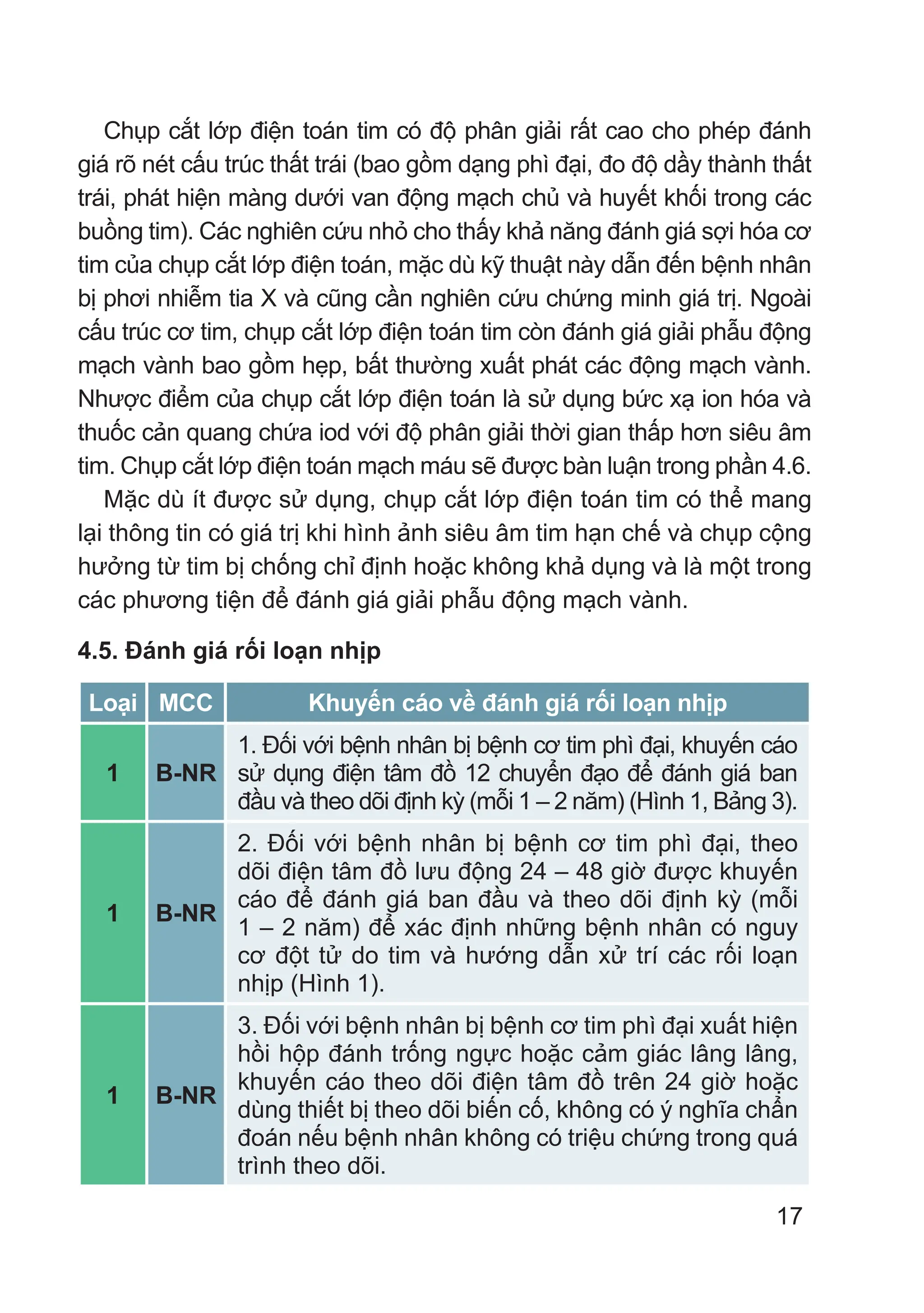 17
Chụp cắt lớp điện toán tim có độ phân giải rất cao cho phép đánh
giá rõ nét cấu trúc thất trái (bao gồm dạng phì đại, đo độ dầy thành thất
trái, phát hiện màng dưới van động mạch chủ và huyết khối trong các
buồng tim). Các nghiên cứu nhỏ cho thấy khả năng đánh giá sợi hóa cơ
tim của chụp cắt lớp điện toán, mặc dù kỹ thuật này dẫn đến bệnh nhân
bị phơi nhiễm tia X và cũng cần nghiên cứu chứng minh giá trị. Ngoài
cấu trúc cơ tim, chụp cắt lớp điện toán tim còn đánh giá giải phẫu động
mạch vành bao gồm hẹp, bất thường xuất phát các động mạch vành.
Nhược điểm của chụp cắt lớp điện toán là sử dụng bức xạ ion hóa và
thuốc cản quang chứa iod với độ phân giải thời gian thấp hơn siêu âm
tim. Chụp cắt lớp điện toán mạch máu sẽ được bàn luận trong phần 4.6.
Mặc dù ít được sử dụng, chụp cắt lớp điện toán tim có thể mang
lại thông tin có giá trị khi hình ảnh siêu âm tim hạn chế và chụp cộng
hưởng từ tim bị chống chỉ định hoặc không khả dụng và là một trong
các phương tiện để đánh giá giải phẫu động mạch vành.
4.5. Đánh giá rối loạn nhịp
Loại MCC Khuyến cáo về đánh giá rối loạn nhịp
1 B-NR
1. Đối với bệnh nhân bị bệnh cơ tim phì đại, khuyến cáo
sử dụng điện tâm đồ 12 chuyển đạo để đánh giá ban
đầu và theo dõi định kỳ (mỗi 1 – 2 năm) (Hình 1, Bảng 3).
1 B-NR
2. Đối với bệnh nhân bị bệnh cơ tim phì đại, theo
dõi điện tâm đồ lưu động 24 – 48 giờ được khuyến
cáo để đánh giá ban đầu và theo dõi định kỳ (mỗi
1 – 2 năm) để xác định những bệnh nhân có nguy
cơ đột tử do tim và hướng dẫn xử trí các rối loạn
nhịp (Hình 1).
1 B-NR
3. Đối với bệnh nhân bị bệnh cơ tim phì đại xuất hiện
hồi hộp đánh trống ngực hoặc cảm giác lâng lâng,
khuyến cáo theo dõi điện tâm đồ trên 24 giờ hoặc
dùng thiết bị theo dõi biến cố, không có ý nghĩa chẩn
đoán nếu bệnh nhân không có triệu chứng trong quá
trình theo dõi.
 