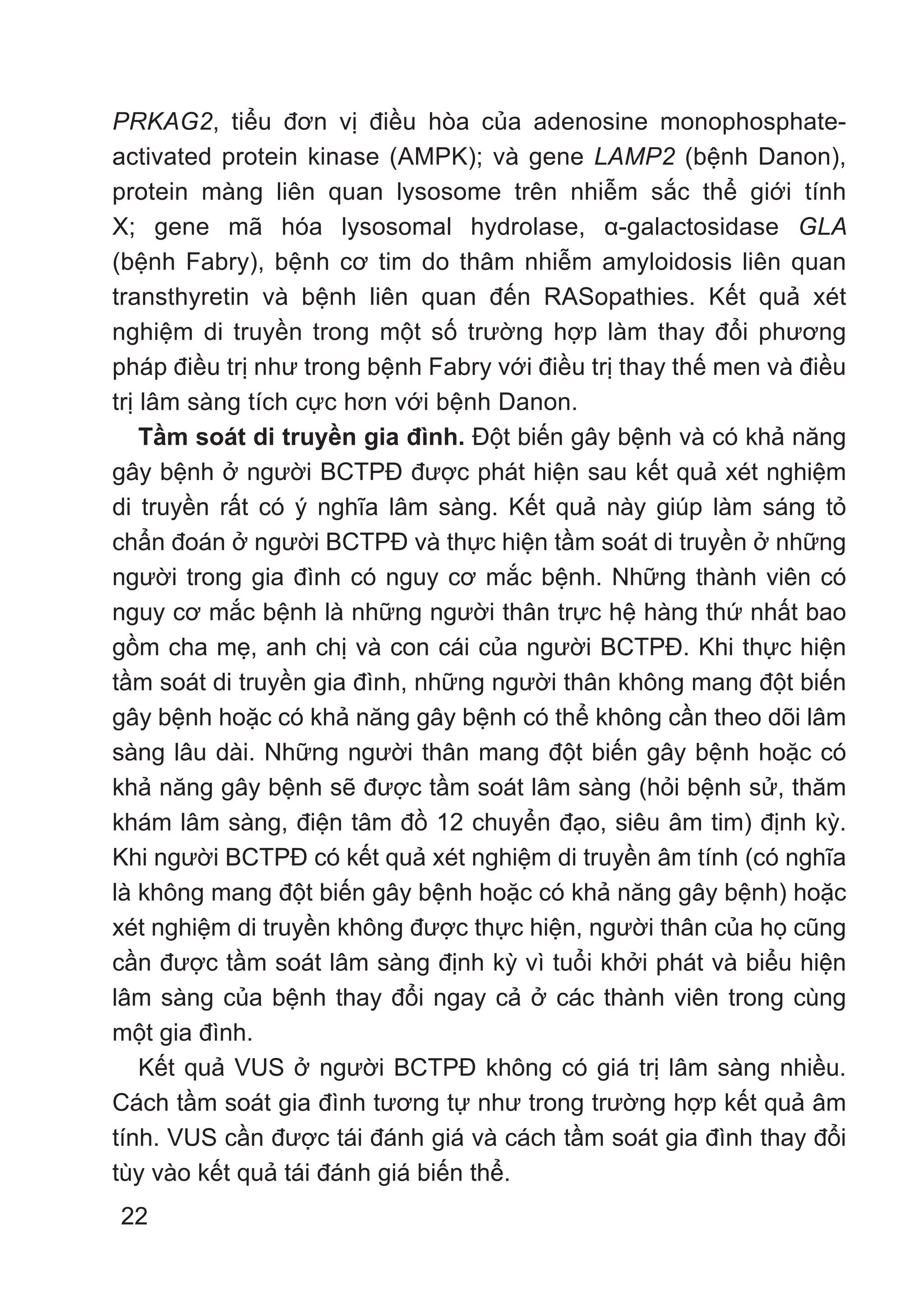 22
PRKAG2, tiểu đơn vị điều hòa của adenosine monophosphate-
activated protein kinase (AMPK); và gene LAMP2 (bệnh Danon),
protein màng liên quan lysosome trên nhiễm sắc thể giới tính
X; gene mã hóa lysosomal hydrolase, α-galactosidase GLA
(bệnh Fabry), bệnh cơ tim do thâm nhiễm amyloidosis liên quan
transthyretin và bệnh liên quan đến RASopathies. Kết quả xét
nghiệm di truyền trong một số trường hợp làm thay đổi phương
pháp điều trị như trong bệnh Fabry với điều trị thay thế men và điều
trị lâm sàng tích cực hơn với bệnh Danon.
Tầm soát di truyền gia đình. Đột biến gây bệnh và có khả năng
gây bệnh ở người BCTPĐ được phát hiện sau kết quả xét nghiệm
di truyền rất có ý nghĩa lâm sàng. Kết quả này giúp làm sáng tỏ
chẩn đoán ở người BCTPĐ và thực hiện tầm soát di truyền ở những
người trong gia đình có nguy cơ mắc bệnh. Những thành viên có
nguy cơ mắc bệnh là những người thân trực hệ hàng thứ nhất bao
gồm cha mẹ, anh chị và con cái của người BCTPĐ. Khi thực hiện
tầm soát di truyền gia đình, những người thân không mang đột biến
gây bệnh hoặc có khả năng gây bệnh có thể không cần theo dõi lâm
sàng lâu dài. Những người thân mang đột biến gây bệnh hoặc có
khả năng gây bệnh sẽ được tầm soát lâm sàng (hỏi bệnh sử, thăm
khám lâm sàng, điện tâm đồ 12 chuyển đạo, siêu âm tim) định kỳ.
Khi người BCTPĐ có kết quả xét nghiệm di truyền âm tính (có nghĩa
là không mang đột biến gây bệnh hoặc có khả năng gây bệnh) hoặc
xét nghiệm di truyền không được thực hiện, người thân của họ cũng
cần được tầm soát lâm sàng định kỳ vì tuổi khởi phát và biểu hiện
lâm sàng của bệnh thay đổi ngay cả ở các thành viên trong cùng
một gia đình.
Kết quả VUS ở người BCTPĐ không có giá trị lâm sàng nhiều.
Cách tầm soát gia đình tương tự như trong trường hợp kết quả âm
tính. VUS cần được tái đánh giá và cách tầm soát gia đình thay đổi
tùy vào kết quả tái đánh giá biến thể.
 