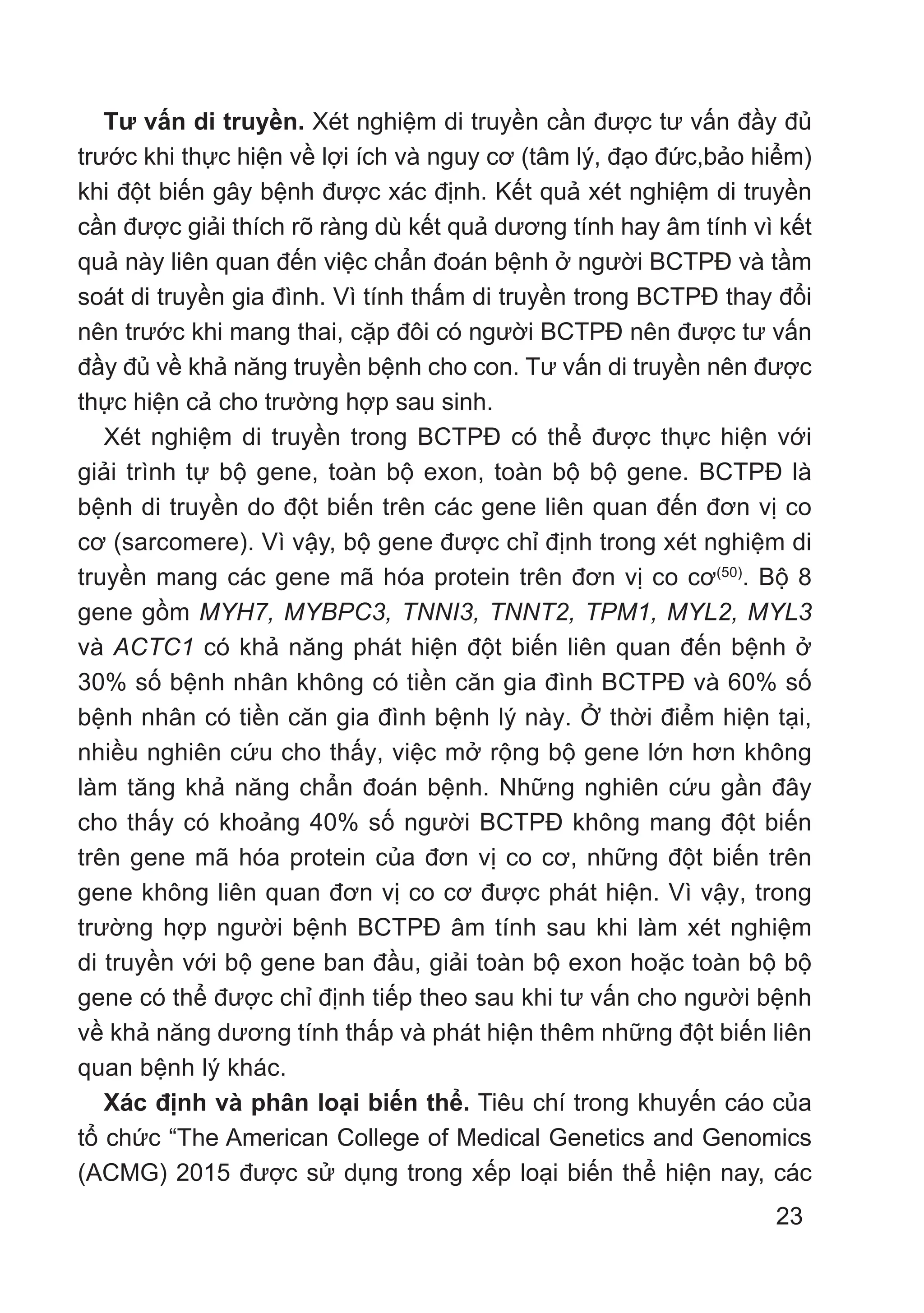 23
Tư vấn di truyền. Xét nghiệm di truyền cần được tư vấn đầy đủ
trước khi thực hiện về lợi ích và nguy cơ (tâm lý, đạo đức,bảo hiểm)
khi đột biến gây bệnh được xác định. Kết quả xét nghiệm di truyền
cần được giải thích rõ ràng dù kết quả dương tính hay âm tính vì kết
quả này liên quan đến việc chẩn đoán bệnh ở người BCTPĐ và tầm
soát di truyền gia đình. Vì tính thấm di truyền trong BCTPĐ thay đổi
nên trước khi mang thai, cặp đôi có người BCTPĐ nên được tư vấn
đầy đủ về khả năng truyền bệnh cho con. Tư vấn di truyền nên được
thực hiện cả cho trường hợp sau sinh.
Xét nghiệm di truyền trong BCTPĐ có thể được thực hiện với
giải trình tự bộ gene, toàn bộ exon, toàn bộ bộ gene. BCTPĐ là
bệnh di truyền do đột biến trên các gene liên quan đến đơn vị co
cơ (sarcomere). Vì vậy, bộ gene được chỉ định trong xét nghiệm di
truyền mang các gene mã hóa protein trên đơn vị co cơ(50)
. Bộ 8
gene gồm MYH7, MYBPC3, TNNI3, TNNT2, TPM1, MYL2, MYL3
và ACTC1 có khả năng phát hiện đột biến liên quan đến bệnh ở
30% số bệnh nhân không có tiền căn gia đình BCTPĐ và 60% số
bệnh nhân có tiền căn gia đình bệnh lý này. Ở thời điểm hiện tại,
nhiều nghiên cứu cho thấy, việc mở rộng bộ gene lớn hơn không
làm tăng khả năng chẩn đoán bệnh. Những nghiên cứu gần đây
cho thấy có khoảng 40% số người BCTPĐ không mang đột biến
trên gene mã hóa protein của đơn vị co cơ, những đột biến trên
gene không liên quan đơn vị co cơ được phát hiện. Vì vậy, trong
trường hợp người bệnh BCTPĐ âm tính sau khi làm xét nghiệm
di truyền với bộ gene ban đầu, giải toàn bộ exon hoặc toàn bộ bộ
gene có thể được chỉ định tiếp theo sau khi tư vấn cho người bệnh
về khả năng dương tính thấp và phát hiện thêm những đột biến liên
quan bệnh lý khác.
Xác định và phân loại biến thể. Tiêu chí trong khuyến cáo của
tổ chức “The American College of Medical Genetics and Genomics
(ACMG) 2015 được sử dụng trong xếp loại biến thể hiện nay, các
 