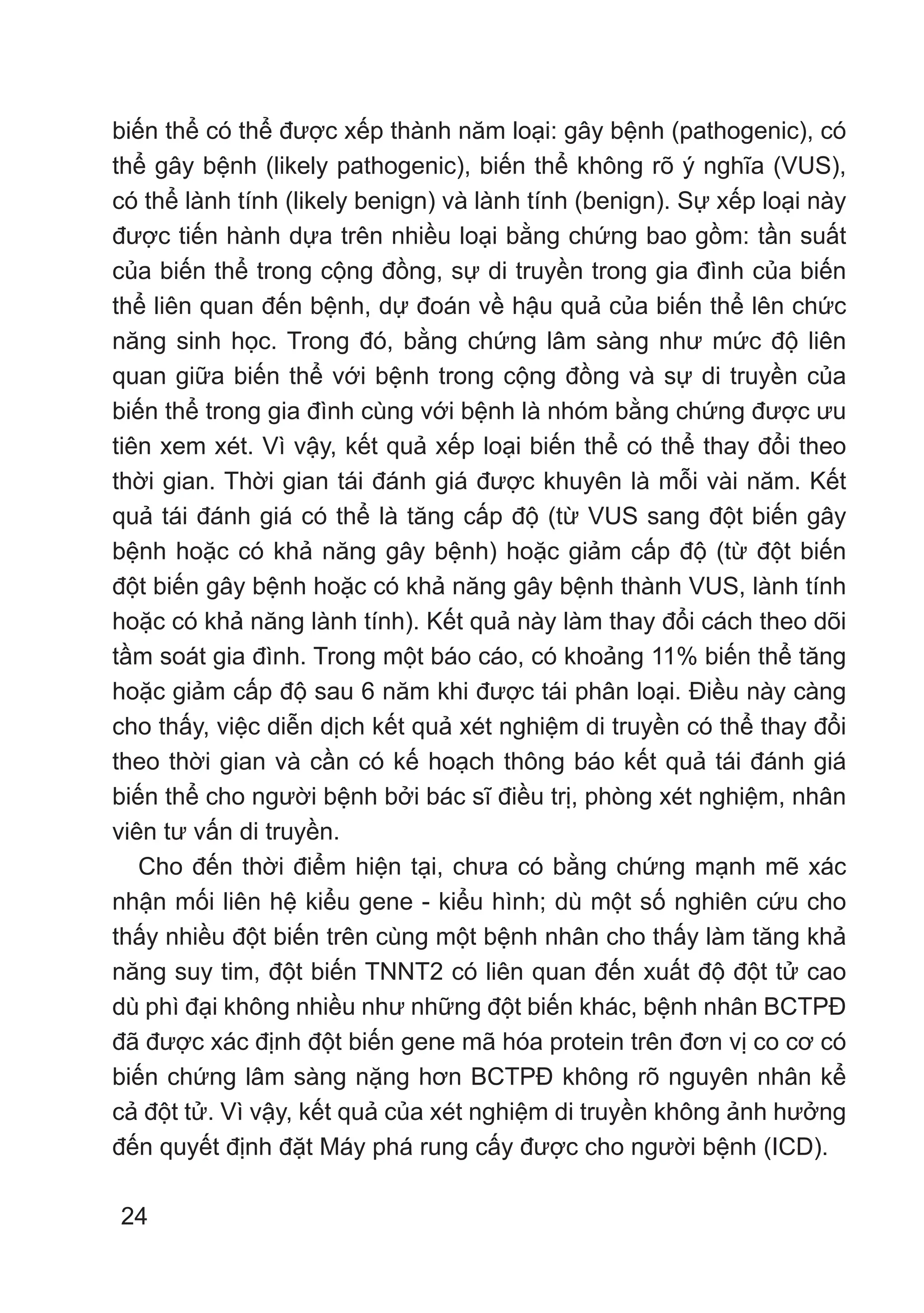 24
biến thể có thể được xếp thành năm loại: gây bệnh (pathogenic), có
thể gây bệnh (likely pathogenic), biến thể không rõ ý nghĩa (VUS),
có thể lành tính (likely benign) và lành tính (benign). Sự xếp loại này
được tiến hành dựa trên nhiều loại bằng chứng bao gồm: tần suất
của biến thể trong cộng đồng, sự di truyền trong gia đình của biến
thể liên quan đến bệnh, dự đoán về hậu quả của biến thể lên chức
năng sinh học. Trong đó, bằng chứng lâm sàng như mức độ liên
quan giữa biến thể với bệnh trong cộng đồng và sự di truyền của
biến thể trong gia đình cùng với bệnh là nhóm bằng chứng được ưu
tiên xem xét. Vì vậy, kết quả xếp loại biến thể có thể thay đổi theo
thời gian. Thời gian tái đánh giá được khuyên là mỗi vài năm. Kết
quả tái đánh giá có thể là tăng cấp độ (từ VUS sang đột biến gây
bệnh hoặc có khả năng gây bệnh) hoặc giảm cấp độ (từ đột biến
đột biến gây bệnh hoặc có khả năng gây bệnh thành VUS, lành tính
hoặc có khả năng lành tính). Kết quả này làm thay đổi cách theo dõi
tầm soát gia đình. Trong một báo cáo, có khoảng 11% biến thể tăng
hoặc giảm cấp độ sau 6 năm khi được tái phân loại. Điều này càng
cho thấy, việc diễn dịch kết quả xét nghiệm di truyền có thể thay đổi
theo thời gian và cần có kế hoạch thông báo kết quả tái đánh giá
biến thể cho người bệnh bởi bác sĩ điều trị, phòng xét nghiệm, nhân
viên tư vấn di truyền.
Cho đến thời điểm hiện tại, chưa có bằng chứng mạnh mẽ xác
nhận mối liên hệ kiểu gene - kiểu hình; dù một số nghiên cứu cho
thấy nhiều đột biến trên cùng một bệnh nhân cho thấy làm tăng khả
năng suy tim, đột biến TNNT2 có liên quan đến xuất độ đột tử cao
dù phì đại không nhiều như những đột biến khác, bệnh nhân BCTPĐ
đã được xác định đột biến gene mã hóa protein trên đơn vị co cơ có
biến chứng lâm sàng nặng hơn BCTPĐ không rõ nguyên nhân kể
cả đột tử. Vì vậy, kết quả của xét nghiệm di truyền không ảnh hưởng
đến quyết định đặt Máy phá rung cấy được cho người bệnh (ICD).
 