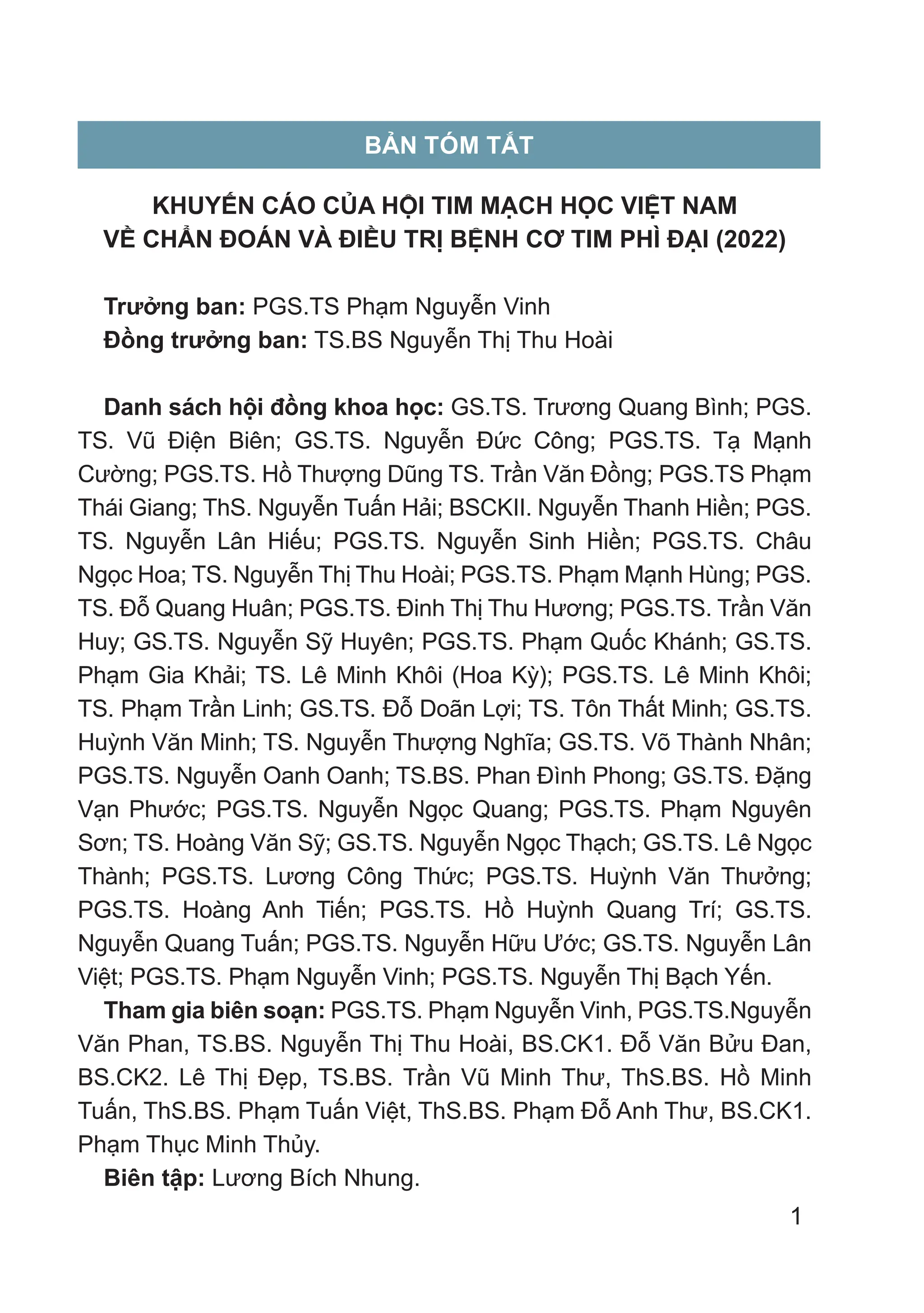 1
BẢN TÓM TẮT
KHUYẾN CÁO CỦA HỘI TIM MẠCH HỌC VIỆT NAM
VỀ CHẨN ĐOÁN VÀ ĐIỀU TRỊ BỆNH CƠ TIM PHÌ ĐẠI (2022)
Trưởng ban: PGS.TS Phạm Nguyễn Vinh
Đồng trưởng ban: TS.BS Nguyễn Thị Thu Hoài
Danh sách hội đồng khoa học: GS.TS. Trương Quang Bình; PGS.
TS. Vũ Điện Biên; GS.TS. Nguyễn Đức Công; PGS.TS. Tạ Mạnh
Cường; PGS.TS. Hồ Thượng Dũng TS. Trần Văn Đồng; PGS.TS Phạm
Thái Giang; ThS. Nguyễn Tuấn Hải; BSCKII. Nguyễn Thanh Hiền; PGS.
TS. Nguyễn Lân Hiếu; PGS.TS. Nguyễn Sinh Hiền; PGS.TS. Châu
Ngọc Hoa; TS. Nguyễn Thị Thu Hoài; PGS.TS. Phạm Mạnh Hùng; PGS.
TS. Đỗ Quang Huân; PGS.TS. Đinh Thị Thu Hương; PGS.TS. Trần Văn
Huy; GS.TS. Nguyễn Sỹ Huyên; PGS.TS. Phạm Quốc Khánh; GS.TS.
Phạm Gia Khải; TS. Lê Minh Khôi (Hoa Kỳ); PGS.TS. Lê Minh Khôi;
TS. Phạm Trần Linh; GS.TS. Đỗ Doãn Lợi; TS. Tôn Thất Minh; GS.TS.
Huỳnh Văn Minh; TS. Nguyễn Thượng Nghĩa; GS.TS. Võ Thành Nhân;
PGS.TS. Nguyễn Oanh Oanh; TS.BS. Phan Đình Phong; GS.TS. Đặng
Vạn Phước; PGS.TS. Nguyễn Ngọc Quang; PGS.TS. Phạm Nguyên
Sơn; TS. Hoàng Văn Sỹ; GS.TS. Nguyễn Ngọc Thạch; GS.TS. Lê Ngọc
Thành; PGS.TS. Lương Công Thức; PGS.TS. Huỳnh Văn Thưởng;
PGS.TS. Hoàng Anh Tiến; PGS.TS. Hồ Huỳnh Quang Trí; GS.TS.
Nguyễn Quang Tuấn; PGS.TS. Nguyễn Hữu Ước; GS.TS. Nguyễn Lân
Việt; PGS.TS. Phạm Nguyễn Vinh; PGS.TS. Nguyễn Thị Bạch Yến.
Tham gia biên soạn: PGS.TS. Phạm Nguyễn Vinh, PGS.TS.Nguyễn
Văn Phan, TS.BS. Nguyễn Thị Thu Hoài, BS.CK1. Đỗ Văn Bửu Đan,
BS.CK2. Lê Thị Đẹp, TS.BS. Trần Vũ Minh Thư, ThS.BS. Hồ Minh
Tuấn, ThS.BS. Phạm Tuấn Việt, ThS.BS. Phạm Đỗ Anh Thư, BS.CK1.
Phạm Thục Minh Thủy.
Biên tập: Lương Bích Nhung.
 
