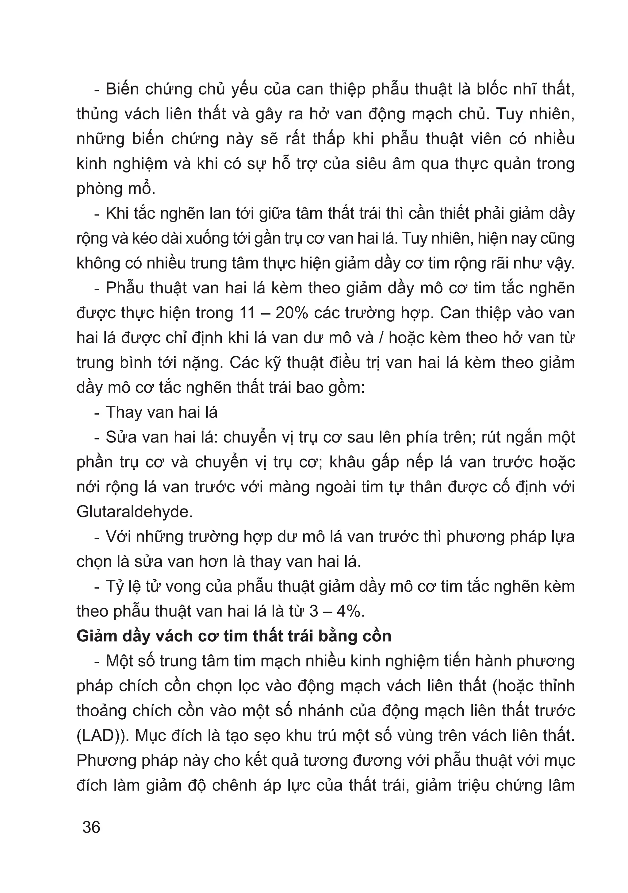 36
- Biến chứng chủ yếu của can thiệp phẫu thuật là blốc nhĩ thất,
thủng vách liên thất và gây ra hở van động mạch chủ. Tuy nhiên,
những biến chứng này sẽ rất thấp khi phẫu thuật viên có nhiều
kinh nghiệm và khi có sự hỗ trợ của siêu âm qua thực quản trong
phòng mổ.
- Khi tắc nghẽn lan tới giữa tâm thất trái thì cần thiết phải giảm dầy
rộng và kéo dài xuống tới gần trụ cơ van hai lá. Tuy nhiên, hiện nay cũng
không có nhiều trung tâm thực hiện giảm dầy cơ tim rộng rãi như vậy.
- Phẫu thuật van hai lá kèm theo giảm dầy mô cơ tim tắc nghẽn
được thực hiện trong 11 – 20% các trường hợp. Can thiệp vào van
hai lá được chỉ định khi lá van dư mô và / hoặc kèm theo hở van từ
trung bình tới nặng. Các kỹ thuật điều trị van hai lá kèm theo giảm
dầy mô cơ tắc nghẽn thất trái bao gồm:
- Thay van hai lá
- Sửa van hai lá: chuyển vị trụ cơ sau lên phía trên; rút ngắn một
phần trụ cơ và chuyển vị trụ cơ; khâu gấp nếp lá van trước hoặc
nới rộng lá van trước với màng ngoài tim tự thân được cố định với
Glutaraldehyde.
- Với những trường hợp dư mô lá van trước thì phương pháp lựa
chọn là sửa van hơn là thay van hai lá.
- Tỷ lệ tử vong của phẫu thuật giảm dầy mô cơ tim tắc nghẽn kèm
theo phẫu thuật van hai lá là từ 3 – 4%.
Giảm dầy vách cơ tim thất trái bằng cồn
- Một số trung tâm tim mạch nhiều kinh nghiệm tiến hành phương
pháp chích cồn chọn lọc vào động mạch vách liên thất (hoặc thỉnh
thoảng chích cồn vào một số nhánh của động mạch liên thất trước
(LAD)). Mục đích là tạo sẹo khu trú một số vùng trên vách liên thất.
Phương pháp này cho kết quả tương đương với phẫu thuật với mục
đích làm giảm độ chênh áp lực của thất trái, giảm triệu chứng lâm
 