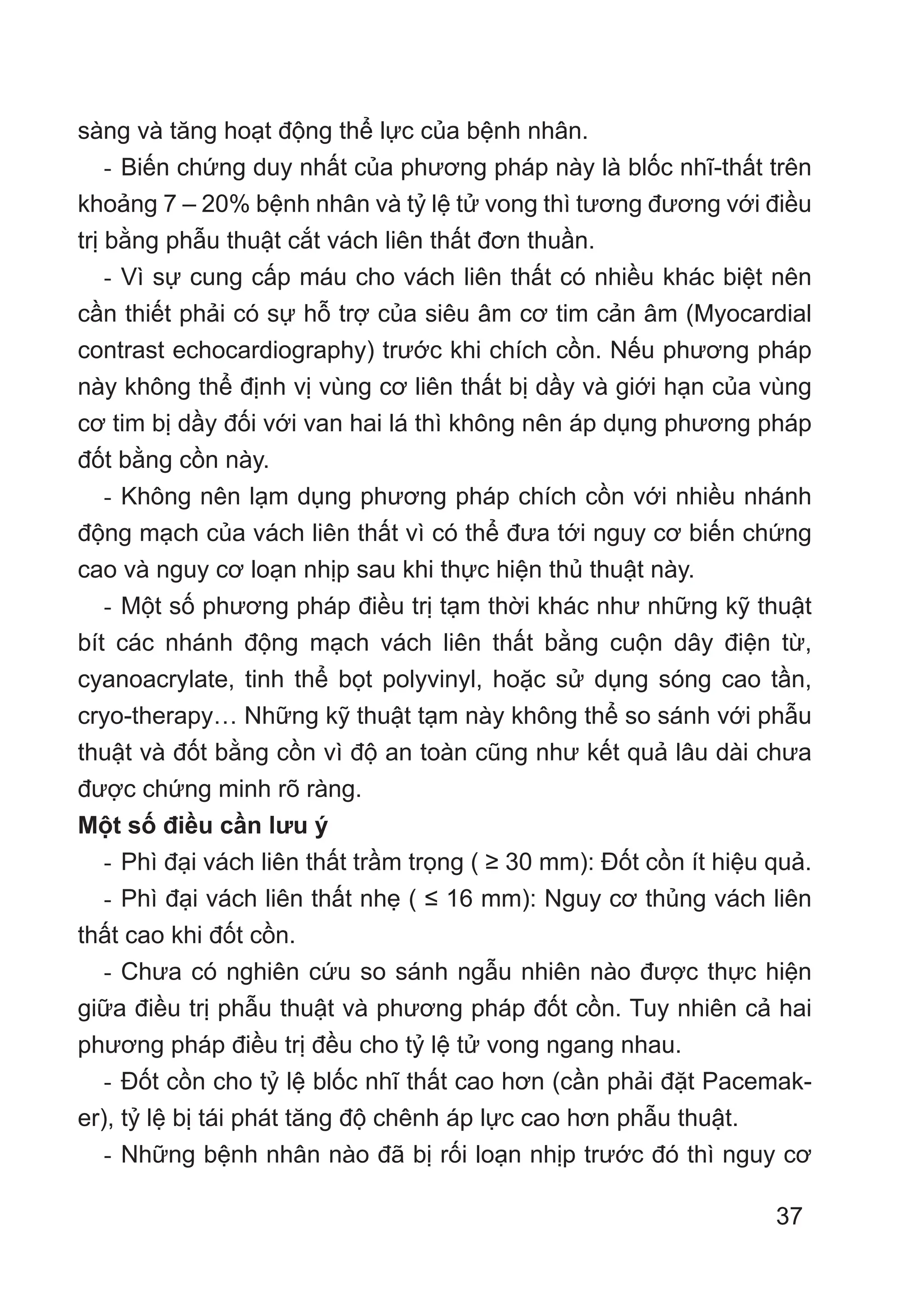 37
sàng và tăng hoạt động thể lực của bệnh nhân.
- Biến chứng duy nhất của phương pháp này là blốc nhĩ-thất trên
khoảng 7 – 20% bệnh nhân và tỷ lệ tử vong thì tương đương với điều
trị bằng phẫu thuật cắt vách liên thất đơn thuần.
- Vì sự cung cấp máu cho vách liên thất có nhiều khác biệt nên
cần thiết phải có sự hỗ trợ của siêu âm cơ tim cản âm (Myocardial
contrast echocardiography) trước khi chích cồn. Nếu phương pháp
này không thể định vị vùng cơ liên thất bị dầy và giới hạn của vùng
cơ tim bị dầy đối với van hai lá thì không nên áp dụng phương pháp
đốt bằng cồn này.
- Không nên lạm dụng phương pháp chích cồn với nhiều nhánh
động mạch của vách liên thất vì có thể đưa tới nguy cơ biến chứng
cao và nguy cơ loạn nhịp sau khi thực hiện thủ thuật này.
- Một số phương pháp điều trị tạm thời khác như những kỹ thuật
bít các nhánh động mạch vách liên thất bằng cuộn dây điện từ,
cyanoacrylate, tinh thể bọt polyvinyl, hoặc sử dụng sóng cao tần,
cryo-therapy… Những kỹ thuật tạm này không thể so sánh với phẫu
thuật và đốt bằng cồn vì độ an toàn cũng như kết quả lâu dài chưa
được chứng minh rõ ràng.
Một số điều cần lưu ý
- Phì đại vách liên thất trầm trọng ( ≥ 30 mm): Đốt cồn ít hiệu quả.
- Phì đại vách liên thất nhẹ ( ≤ 16 mm): Nguy cơ thủng vách liên
thất cao khi đốt cồn.
- Chưa có nghiên cứu so sánh ngẫu nhiên nào được thực hiện
giữa điều trị phẫu thuật và phương pháp đốt cồn. Tuy nhiên cả hai
phương pháp điều trị đều cho tỷ lệ tử vong ngang nhau.
- Đốt cồn cho tỷ lệ blốc nhĩ thất cao hơn (cần phải đặt Pacemak-
er), tỷ lệ bị tái phát tăng độ chênh áp lực cao hơn phẫu thuật.
- Những bệnh nhân nào đã bị rối loạn nhịp trước đó thì nguy cơ
 