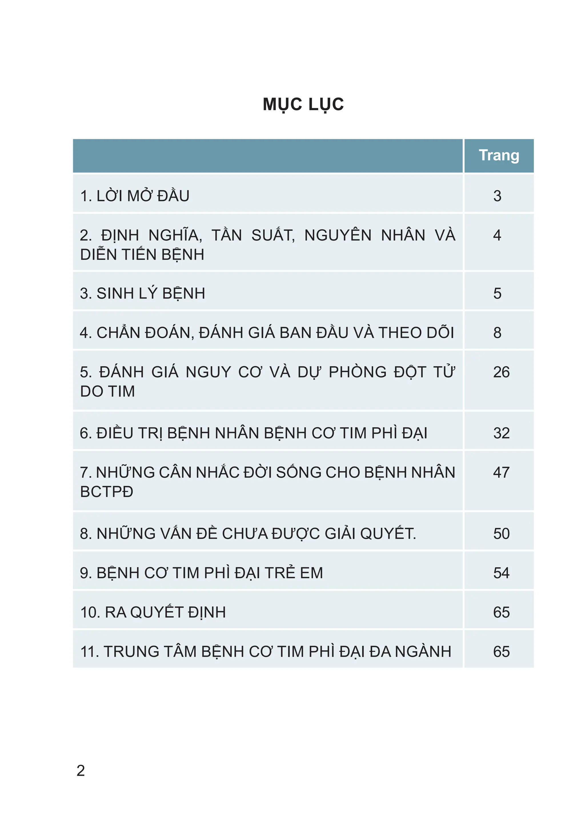 2
MỤC LỤC
Trang
1. LỜI MỞ ĐẦU 3
2. ĐỊNH NGHĨA, TẦN SUẤT, NGUYÊN NHÂN VÀ
DIỄN TIẾN BỆNH
4
3. SINH LÝ BỆNH 5
4. CHẨN ĐOÁN, ĐÁNH GIÁ BAN ĐẦU VÀ THEO DÕI 8
5. ĐÁNH GIÁ NGUY CƠ VÀ DỰ PHÒNG ĐỘT TỬ
DO TIM
26
6. ĐIỀU TRỊ BỆNH NHÂN BỆNH CƠ TIM PHÌ ĐẠI 32
7. NHỮNG CÂN NHẮC ĐỜI SỐNG CHO BỆNH NHÂN
BCTPĐ
47
8. NHỮNG VẤN ĐỀ CHƯA ĐƯỢC GIẢI QUYẾT. 50
9. BỆNH CƠ TIM PHÌ ĐẠI TRẺ EM 54
10. RA QUYẾT ĐỊNH 65
11. TRUNG TÂM BỆNH CƠ TIM PHÌ ĐẠI ĐA NGÀNH 65
 