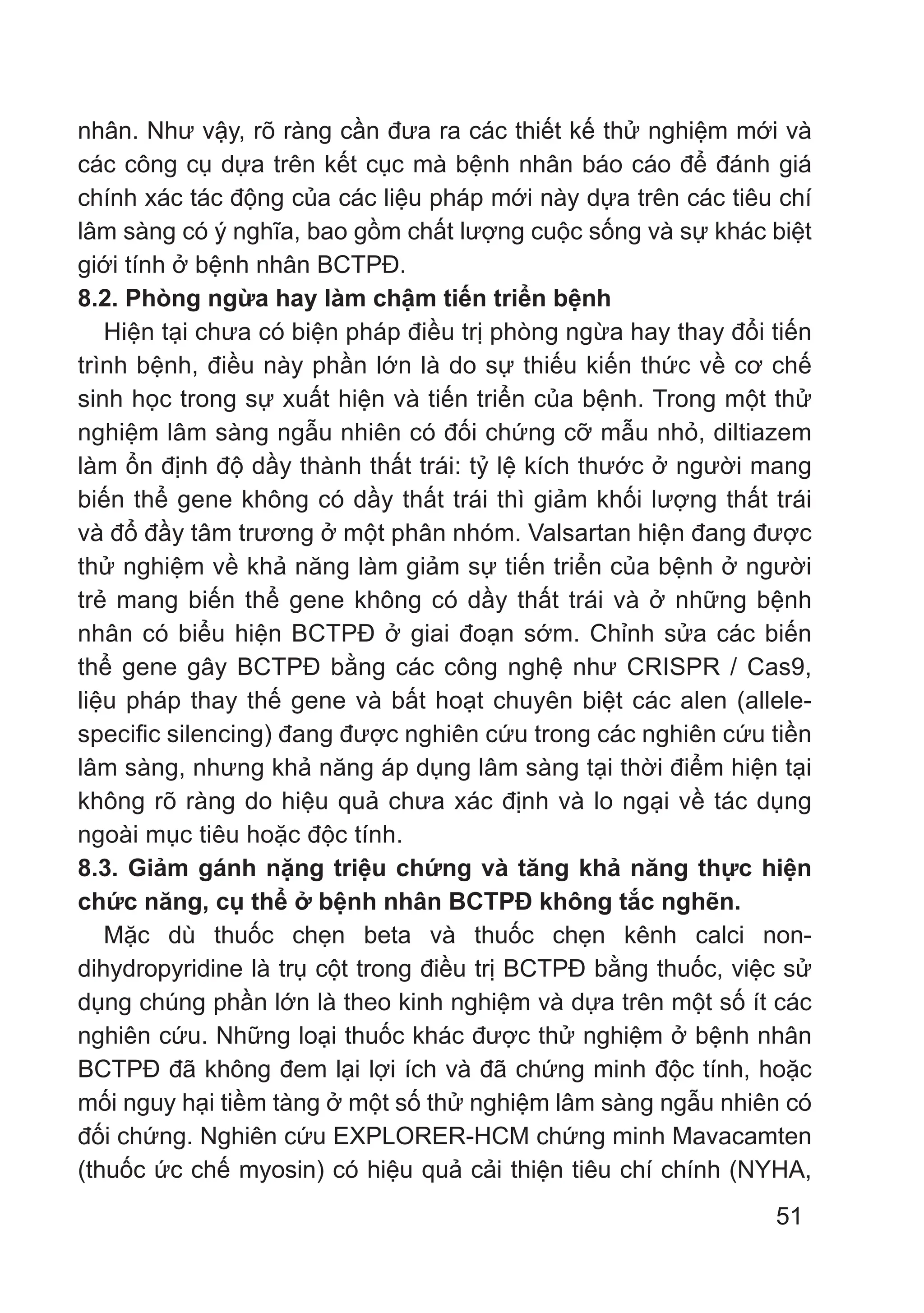 51
nhân. Như vậy, rõ ràng cần đưa ra các thiết kế thử nghiệm mới và
các công cụ dựa trên kết cục mà bệnh nhân báo cáo để đánh giá
chính xác tác động của các liệu pháp mới này dựa trên các tiêu chí
lâm sàng có ý nghĩa, bao gồm chất lượng cuộc sống và sự khác biệt
giới tính ở bệnh nhân BCTPĐ.
8.2. Phòng ngừa hay làm chậm tiến triển bệnh
Hiện tại chưa có biện pháp điều trị phòng ngừa hay thay đổi tiến
trình bệnh, điều này phần lớn là do sự thiếu kiến ​​thức về cơ chế
sinh học trong sự xuất hiện và tiến triển của bệnh. Trong một thử
nghiệm lâm sàng ngẫu nhiên có đối chứng cỡ mẫu nhỏ, diltiazem
làm ổn định độ dầy thành thất trái: tỷ lệ kích thước ở người mang
biến thể gene không có dầy thất trái thì giảm khối lượng thất trái
và đổ đầy tâm trương ở một phân nhóm. Valsartan hiện đang được
thử nghiệm về khả năng làm giảm sự tiến triển của bệnh ở người
trẻ mang biến thể gene không có dầy thất trái và ở những bệnh
nhân có biểu hiện BCTPĐ ở giai đoạn sớm. Chỉnh sửa các biến
thể gene gây BCTPĐ bằng các công nghệ như CRISPR / Cas9,
liệu pháp thay thế gene và bất hoạt chuyên biệt các alen (allele-
specific silencing) đang được nghiên cứu trong các nghiên cứu tiền
lâm sàng, nhưng khả năng áp dụng lâm sàng tại thời điểm hiện tại
không rõ ràng do hiệu quả chưa xác định và lo ngại về tác dụng
ngoài mục tiêu hoặc độc tính.
8.3. Giảm gánh nặng triệu chứng và tăng khả năng thực hiện
chức năng, cụ thể ở bệnh nhân BCTPĐ không tắc nghẽn.
Mặc dù thuốc chẹn beta và thuốc chẹn kênh calci non-
dihydropyridine là trụ cột trong điều trị BCTPĐ bằng thuốc, việc sử
dụng chúng phần lớn là theo kinh nghiệm và dựa trên một số ít các
nghiên cứu. Những loại thuốc khác được thử nghiệm ở bệnh nhân
BCTPĐ đã không đem lại lợi ích và đã chứng minh độc tính, hoặc
mối nguy hại tiềm tàng ở một số thử nghiệm lâm sàng ngẫu nhiên có
đối chứng. Nghiên cứu EXPLORER-HCM chứng minh Mavacamten
(thuốc ức chế myosin) có hiệu quả cải thiện tiêu chí chính (NYHA,
 