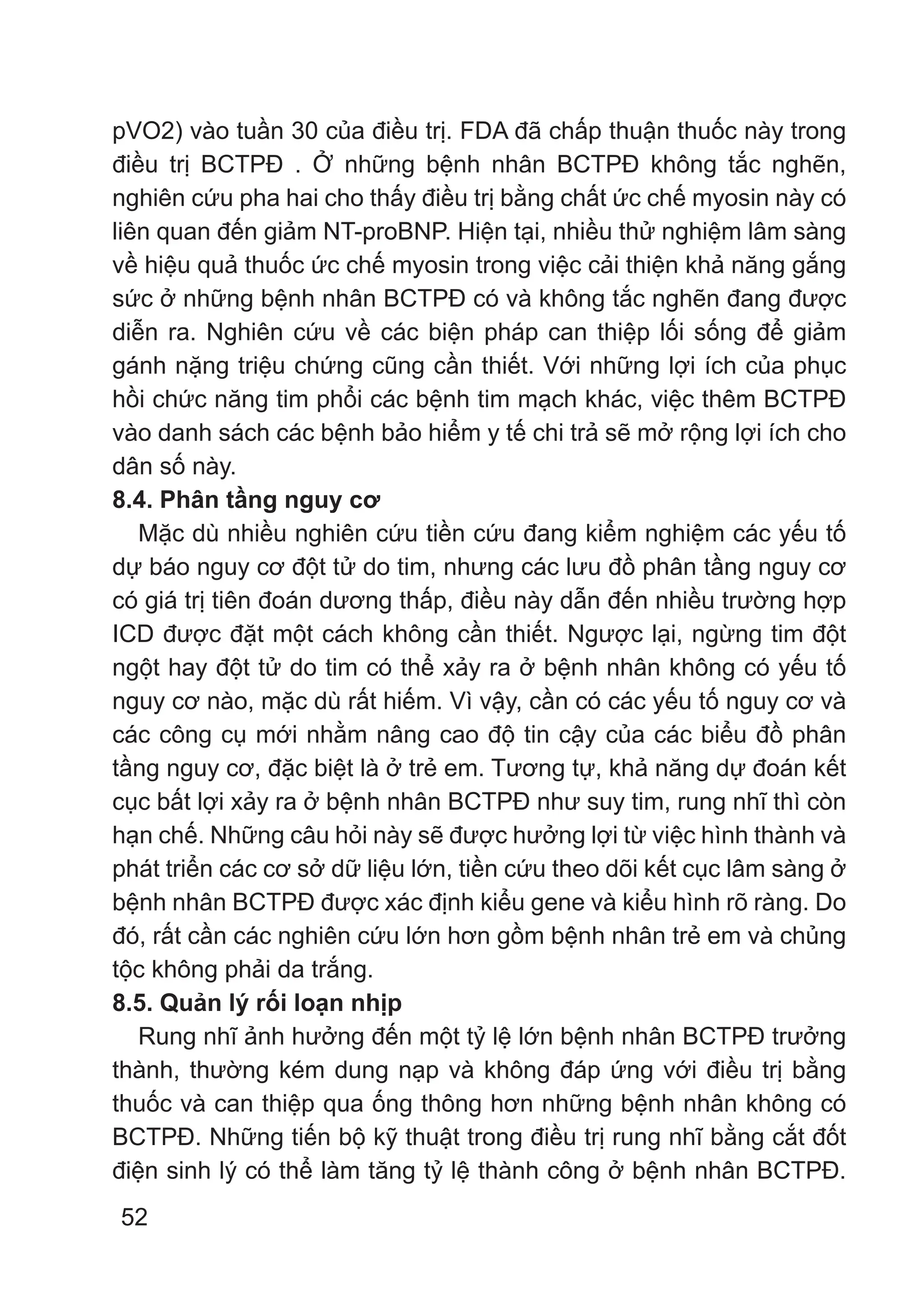 52
pVO2) vào tuần 30 của điều trị. FDA đã chấp thuận thuốc này trong
điều trị BCTPĐ . Ở những bệnh nhân BCTPĐ không tắc nghẽn,
nghiên cứu pha hai cho thấy điều trị bằng chất ức chế myosin này có
liên quan đến giảm NT-proBNP. Hiện tại, nhiều thử nghiệm lâm sàng
về hiệu quả thuốc ức chế myosin trong việc cải thiện khả năng gắng
sức ở những bệnh nhân BCTPĐ có và không tắc nghẽn đang được
diễn ra. Nghiên cứu về các biện pháp can thiệp lối sống để giảm
gánh nặng triệu chứng cũng cần thiết. Với những lợi ích của phục
hồi chức năng tim phổi các bệnh tim mạch khác, việc thêm BCTPĐ
vào danh sách các bệnh bảo hiểm y tế chi trả sẽ mở rộng lợi ích cho
dân số này.
8.4. Phân tầng nguy cơ
Mặc dù nhiều nghiên cứu tiền cứu đang kiểm nghiệm các yếu tố
dự báo nguy cơ đột tử do tim, nhưng các lưu đồ phân tầng nguy cơ
có giá trị tiên đoán dương thấp, điều này dẫn đến nhiều trường hợp
ICD được đặt một cách không cần thiết. Ngược lại, ngừng tim đột
ngột hay đột tử do tim có thể xảy ra ở bệnh nhân không có yếu tố
nguy cơ nào, mặc dù rất hiếm. Vì vậy, cần có các yếu tố nguy cơ và
các công cụ mới nhằm nâng cao độ tin cậy của các biểu đồ phân
tầng nguy cơ, đặc biệt là ở trẻ em. Tương tự, khả năng dự đoán kết
cục bất lợi xảy ra ở bệnh nhân BCTPĐ như suy tim, rung nhĩ thì còn
hạn chế. Những câu hỏi này sẽ được hưởng lợi từ việc hình thành và
phát triển các cơ sở dữ liệu lớn, tiền cứu theo dõi kết cục lâm sàng ở
bệnh nhân BCTPĐ được xác định kiểu gene và kiểu hình rõ ràng. Do
đó, rất cần các nghiên cứu lớn hơn gồm bệnh nhân trẻ em và chủng
tộc không phải da trắng.
8.5. Quản lý rối loạn nhịp
Rung nhĩ ảnh hưởng đến một tỷ lệ lớn bệnh nhân BCTPĐ trưởng
thành, thường kém dung nạp và không đáp ứng với điều trị bằng
thuốc và can thiệp qua ống thông hơn những bệnh nhân không có
BCTPĐ. Những tiến bộ kỹ thuật trong điều trị rung nhĩ bằng cắt đốt
điện sinh lý có thể làm tăng tỷ lệ thành công ở bệnh nhân BCTPĐ.
 