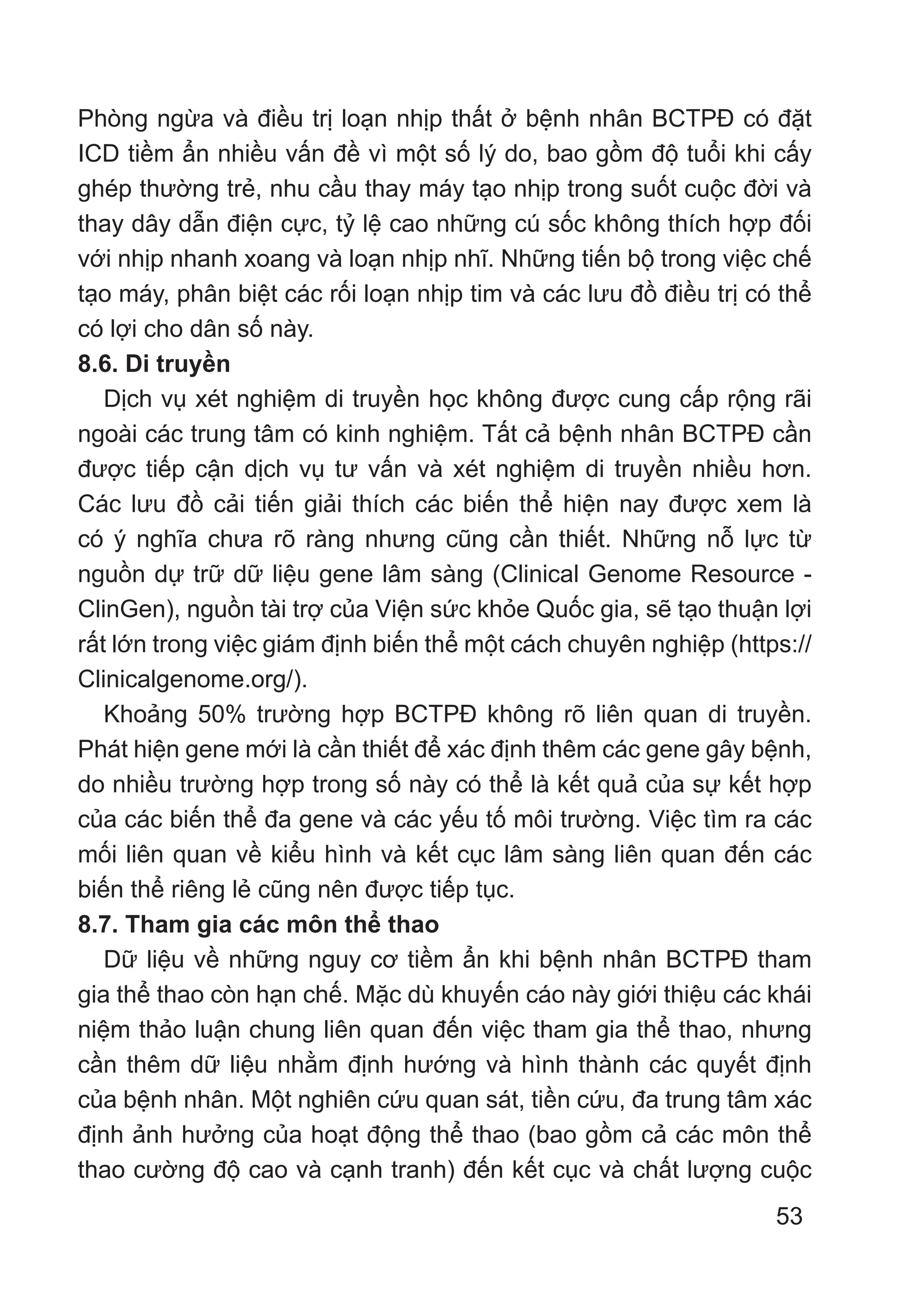 53
Phòng ngừa và điều trị loạn nhịp thất ở bệnh nhân BCTPĐ có đặt
ICD tiềm ẩn nhiều vấn đề vì một số lý do, bao gồm độ tuổi khi cấy
ghép thường trẻ, nhu cầu thay máy tạo nhịp trong suốt cuộc đời và
thay dây dẫn điện cực, tỷ lệ cao những cú sốc không thích hợp đối
với nhịp nhanh xoang và loạn nhịp nhĩ. Những tiến bộ trong việc chế
tạo máy, phân biệt các rối loạn nhịp tim và các lưu đồ điều trị có thể
có lợi cho dân số này.
8.6. Di truyền
Dịch vụ xét nghiệm di truyền học không được cung cấp rộng rãi
ngoài các trung tâm có kinh nghiệm. Tất cả bệnh nhân BCTPĐ cần
được tiếp cận dịch vụ tư vấn và xét nghiệm di truyền nhiều hơn.
Các lưu đồ cải tiến giải thích các biến thể hiện nay được xem là
có ý nghĩa chưa rõ ràng nhưng cũng cần thiết. Những nỗ lực từ
nguồn dự trữ dữ liệu gene lâm sàng (Clinical Genome Resource -
ClinGen), nguồn tài trợ của Viện sức khỏe Quốc gia, sẽ tạo thuận lợi
rất lớn trong việc giám định biến thể một cách chuyên nghiệp (https://
Clinicalgenome.org/).
Khoảng 50% trường hợp BCTPĐ không rõ liên quan di truyền.
Phát hiện gene mới là cần thiết để xác định thêm các gene gây bệnh,
do nhiều trường hợp trong số này có thể là kết quả của sự kết hợp
của các biến thể đa gene và các yếu tố môi trường. Việc tìm ra các
mối liên quan về kiểu hình và kết cục lâm sàng liên quan đến các
biến thể riêng lẻ cũng nên được tiếp tục.
8.7. Tham gia các môn thể thao
Dữ liệu về những nguy cơ tiềm ẩn khi bệnh nhân BCTPĐ tham
gia thể thao còn hạn chế. Mặc dù khuyến cáo này giới thiệu các khái
niệm thảo luận chung liên quan đến việc tham gia thể thao, nhưng
cần thêm dữ liệu nhằm định hướng và hình thành các quyết định
của bệnh nhân. Một nghiên cứu quan sát, tiền cứu, đa trung tâm xác
định ảnh hưởng của hoạt động thể thao (bao gồm cả các môn thể
thao cường độ cao và cạnh tranh) đến kết cục và chất lượng cuộc
 