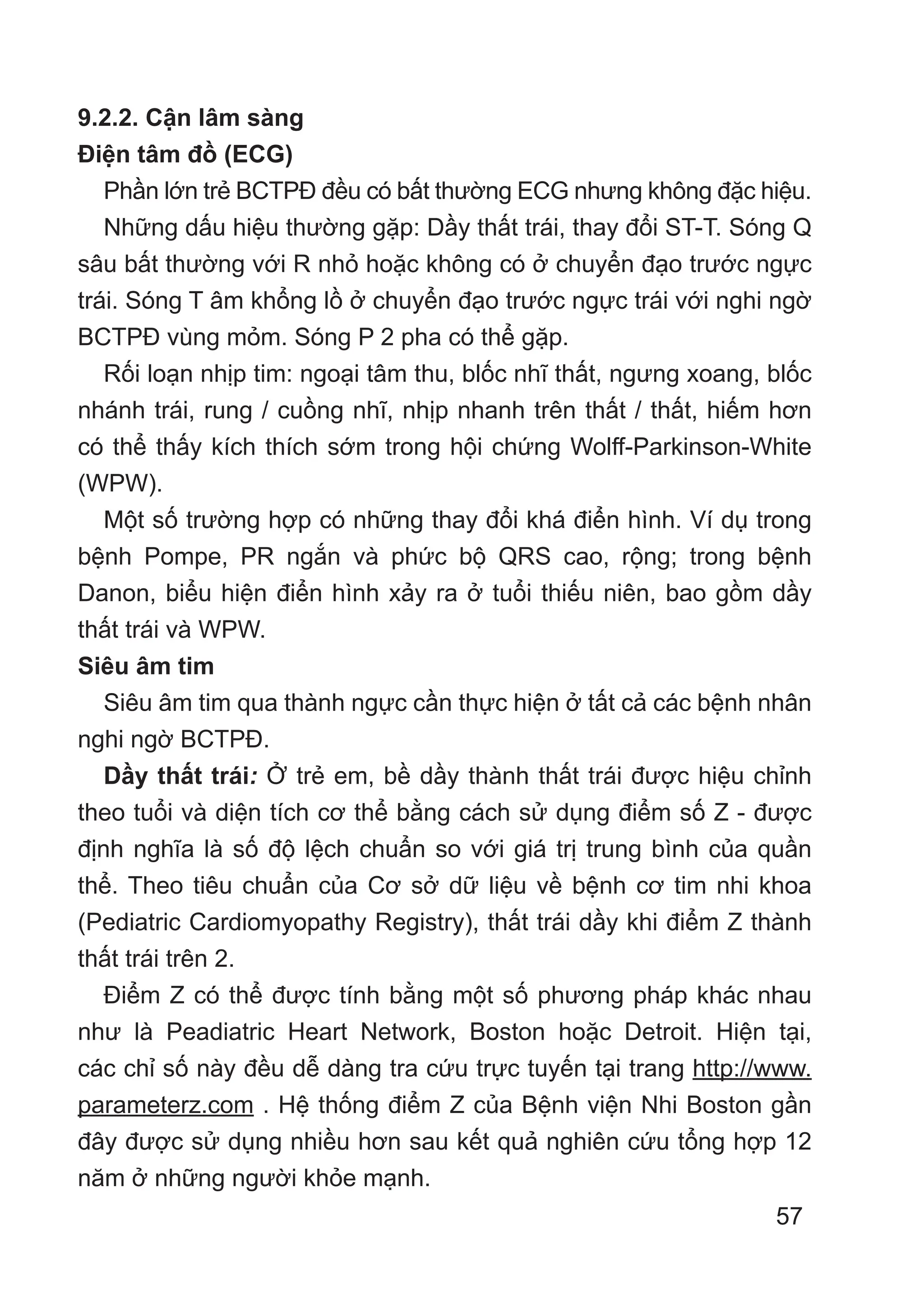 57
9.2.2. Cận lâm sàng
Điện tâm đồ (ECG)
Phần lớn trẻ BCTPĐ đều có bất thường ECG nhưng không đặc hiệu.
Những dấu hiệu thường gặp: Dầy thất trái, thay đổi ST-T. Sóng Q
sâu bất thường với R nhỏ hoặc không có ở chuyển đạo trước ngực
trái. Sóng T âm khổng lồ ở chuyển đạo trước ngực trái với nghi ngờ
BCTPĐ vùng mỏm. Sóng P 2 pha có thể gặp.
Rối loạn nhịp tim: ngoại tâm thu, blốc nhĩ thất, ngưng xoang, blốc
nhánh trái, rung / cuồng nhĩ, nhịp nhanh trên thất / thất, hiếm hơn
có thể thấy kích thích sớm trong hội chứng Wolff-Parkinson-White
(WPW).
Một số trường hợp có những thay đổi khá điển hình. Ví dụ trong
bệnh Pompe, PR ngắn và phức bộ QRS cao, rộng; trong bệnh
Danon, biểu hiện điển hình xảy ra ở tuổi thiếu niên, bao gồm dầy
thất trái và WPW.
Siêu âm tim
Siêu âm tim qua thành ngực cần thực hiện ở tất cả các bệnh nhân
nghi ngờ BCTPĐ.
Dầy thất trái: Ở trẻ em, bề dầy thành thất trái được hiệu chỉnh
theo tuổi và diện tích cơ thể bằng cách sử dụng điểm số Z - được
định nghĩa là số độ lệch chuẩn so với giá trị trung bình của quần
thể. Theo tiêu chuẩn của Cơ sở dữ liệu về bệnh cơ tim nhi khoa
(Pediatric Cardiomyopathy Registry), thất trái dầy khi điểm Z thành
thất trái trên 2.
Điểm Z có thể được tính bằng một số phương pháp khác nhau
như là Peadiatric Heart Network, Boston hoặc Detroit. Hiện tại,
các chỉ số này đều dễ dàng tra cứu trực tuyến tại trang http://www.
parameterz.com . Hệ thống điểm Z của Bệnh viện Nhi Boston gần
đây được sử dụng nhiều hơn sau kết quả nghiên cứu tổng hợp 12
năm ở những người khỏe mạnh.
 