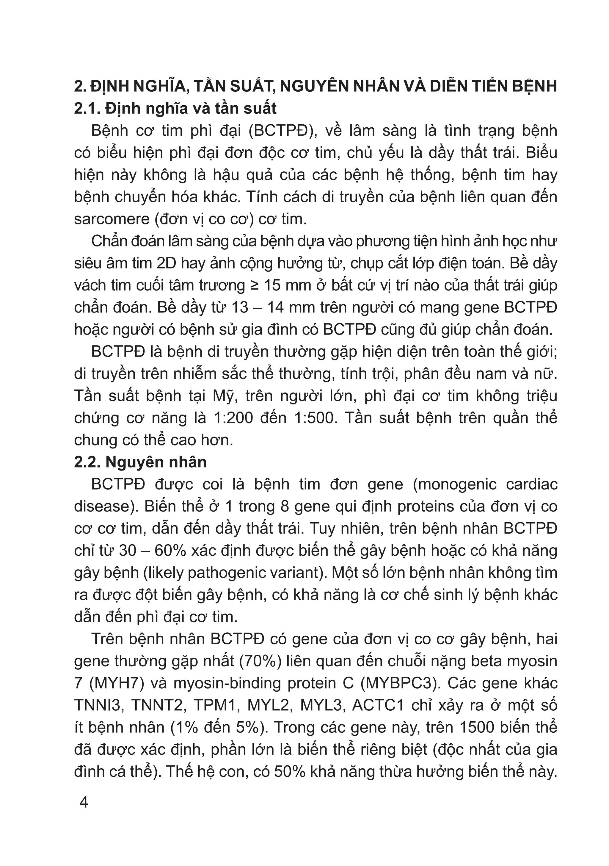 4
2. ĐỊNH NGHĨA, TẦN SUẤT, NGUYÊN NHÂN VÀ DIỄN TIẾN BỆNH
2.1. Định nghĩa và tần suất
Bệnh cơ tim phì đại (BCTPĐ), về lâm sàng là tình trạng bệnh
có biểu hiện phì đại đơn độc cơ tim, chủ yếu là dầy thất trái. Biểu
hiện này không là hậu quả của các bệnh hệ thống, bệnh tim hay
bệnh chuyển hóa khác. Tính cách di truyền của bệnh liên quan đến
sarcomere (đơn vị co cơ) cơ tim.
Chẩn đoán lâm sàng của bệnh dựa vào phương tiện hình ảnh học như
siêu âm tim 2D hay ảnh cộng hưởng từ, chụp cắt lớp điện toán. Bề dầy
vách tim cuối tâm trương ≥ 15 mm ở bất cứ vị trí nào của thất trái giúp
chẩn đoán. Bề dầy từ 13 – 14 mm trên người có mang gene BCTPĐ
hoặc người có bệnh sử gia đình có BCTPĐ cũng đủ giúp chẩn đoán.
BCTPĐ là bệnh di truyền thường gặp hiện diện trên toàn thế giới;
di truyền trên nhiễm sắc thể thường, tính trội, phân đều nam và nữ.
Tần suất bệnh tại Mỹ, trên người lớn, phì đại cơ tim không triệu
chứng cơ năng là 1:200 đến 1:500. Tần suất bệnh trên quần thể
chung có thể cao hơn.
2.2. Nguyên nhân
BCTPĐ được coi là bệnh tim đơn gene (monogenic cardiac
disease). Biến thể ở 1 trong 8 gene qui định proteins của đơn vị co
cơ cơ tim, dẫn đến dầy thất trái. Tuy nhiên, trên bệnh nhân BCTPĐ
chỉ từ 30 – 60% xác định được biến thể gây bệnh hoặc có khả năng
gây bệnh (likely pathogenic variant). Một số lớn bệnh nhân không tìm
ra được đột biến gây bệnh, có khả năng là cơ chế sinh lý bệnh khác
dẫn đến phì đại cơ tim.
Trên bệnh nhân BCTPĐ có gene của đơn vị co cơ gây bệnh, hai
gene thường gặp nhất (70%) liên quan đến chuỗi nặng beta myosin
7 (MYH7) và myosin-binding protein C (MYBPC3). Các gene khác
TNNI3, TNNT2, TPM1, MYL2, MYL3, ACTC1 chỉ xảy ra ở một số
ít bệnh nhân (1% đến 5%). Trong các gene này, trên 1500 biến thể
đã được xác định, phần lớn là biến thể riêng biệt (độc nhất của gia
đình cá thể). Thế hệ con, có 50% khả năng thừa hưởng biến thể này.
 