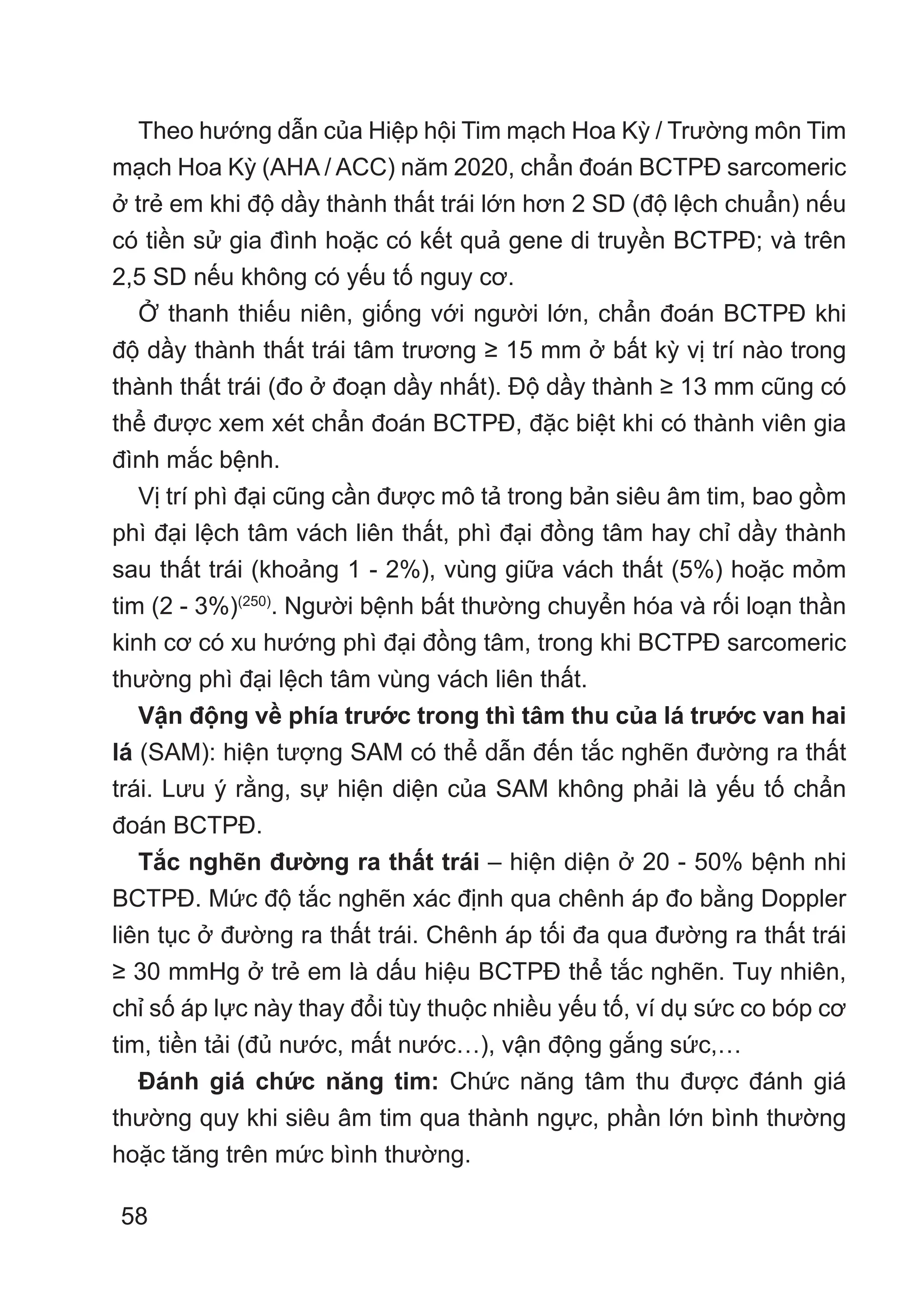 58
Theo hướng dẫn của Hiệp hội Tim mạch Hoa Kỳ / Trường môn Tim
mạch Hoa Kỳ (AHA / ACC) năm 2020, chẩn đoán BCTPĐ sarcomeric
ở trẻ em khi độ dầy thành thất trái lớn hơn 2 SD (độ lệch chuẩn) nếu
có tiền sử gia đình hoặc có kết quả gene di truyền BCTPĐ; và trên
2,5 SD nếu không có yếu tố nguy cơ.
Ở thanh thiếu niên, giống với người lớn, chẩn đoán BCTPĐ khi
độ dầy thành thất trái tâm trương ≥ 15 mm ở bất kỳ vị trí nào trong
thành thất trái (đo ở đoạn dầy nhất). Độ dầy thành ≥ 13 mm cũng có
thể được xem xét chẩn đoán BCTPĐ, đặc biệt khi có thành viên gia
đình mắc bệnh.
Vị trí phì đại cũng cần được mô tả trong bản siêu âm tim, bao gồm
phì đại lệch tâm vách liên thất, phì đại đồng tâm hay chỉ dầy thành
sau thất trái (khoảng 1 - 2%), vùng giữa vách thất (5%) hoặc mỏm
tim (2 - 3%)(250)
. Người bệnh bất thường chuyển hóa và rối loạn thần
kinh cơ có xu hướng phì đại đồng tâm, trong khi BCTPĐ sarcomeric
thường phì đại lệch tâm vùng vách liên thất.
Vận động về phía trước trong thì tâm thu của lá trước van hai
lá (SAM): hiện tượng SAM có thể dẫn đến tắc nghẽn đường ra thất
trái. Lưu ý rằng, sự hiện diện của SAM không phải là yếu tố chẩn
đoán BCTPĐ.
Tắc nghẽn đường ra thất trái – hiện diện ở 20 - 50% bệnh nhi
BCTPĐ. Mức độ tắc nghẽn xác định qua chênh áp đo bằng Doppler
liên tục ở đường ra thất trái. Chênh áp tối đa qua đường ra thất trái
≥ 30 mmHg ở trẻ em là dấu hiệu BCTPĐ thể tắc nghẽn. Tuy nhiên,
chỉ số áp lực này thay đổi tùy thuộc nhiều yếu tố, ví dụ sức co bóp cơ
tim, tiền tải (đủ nước, mất nước…), vận động gắng sức,…
Đánh giá chức năng tim: Chức năng tâm thu được đánh giá
thường quy khi siêu âm tim qua thành ngực, phần lớn bình thường
hoặc tăng trên mức bình thường.
 