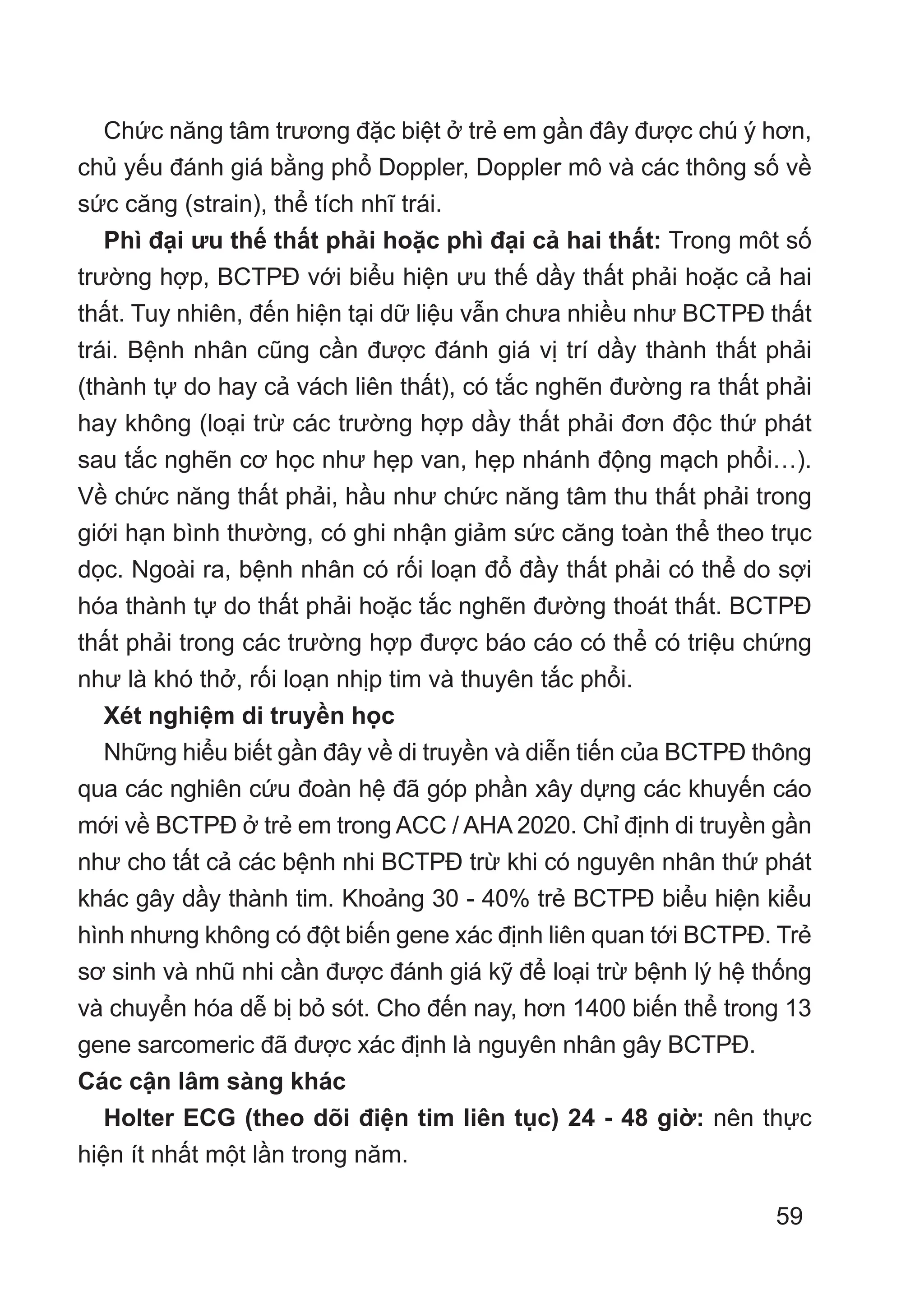 59
Chức năng tâm trương đặc biệt ở trẻ em gần đây được chú ý hơn,
chủ yếu đánh giá bằng phổ Doppler, Doppler mô và các thông số về
sức căng (strain), thể tích nhĩ trái.
Phì đại ưu thế thất phải hoặc phì đại cả hai thất: Trong môt số
trường hợp, BCTPĐ với biểu hiện ưu thế dầy thất phải hoặc cả hai
thất. Tuy nhiên, đến hiện tại dữ liệu vẫn chưa nhiều như BCTPĐ thất
trái. Bệnh nhân cũng cần được đánh giá vị trí dầy thành thất phải
(thành tự do hay cả vách liên thất), có tắc nghẽn đường ra thất phải
hay không (loại trừ các trường hợp dầy thất phải đơn độc thứ phát
sau tắc nghẽn cơ học như hẹp van, hẹp nhánh động mạch phổi…).
Về chức năng thất phải, hầu như chức năng tâm thu thất phải trong
giới hạn bình thường, có ghi nhận giảm sức căng toàn thể theo trục
dọc. Ngoài ra, bệnh nhân có rối loạn đổ đầy thất phải có thể do sợi
hóa thành tự do thất phải hoặc tắc nghẽn đường thoát thất. BCTPĐ
thất phải trong các trường hợp được báo cáo có thể có triệu chứng
như là khó thở, rối loạn nhịp tim và thuyên tắc phổi.
Xét nghiệm di truyền học
Những hiểu biết gần đây về di truyền và diễn tiến của BCTPĐ thông
qua các nghiên cứu đoàn hệ đã góp phần xây dựng các khuyến cáo
mới về BCTPĐ ở trẻ em trong ACC / AHA 2020. Chỉ định di truyền gần
như cho tất cả các bệnh nhi BCTPĐ trừ khi có nguyên nhân thứ phát
khác gây dầy thành tim. Khoảng 30 - 40% trẻ BCTPĐ biểu hiện kiểu
hình nhưng không có đột biến gene xác định liên quan tới BCTPĐ. Trẻ
sơ sinh và nhũ nhi cần được đánh giá kỹ để loại trừ bệnh lý hệ thống
và chuyển hóa dễ bị bỏ sót. Cho đến nay, hơn 1400 biến thể trong 13
gene sarcomeric đã được xác định là nguyên nhân gây BCTPĐ.
Các cận lâm sàng khác
Holter ECG (theo dõi điện tim liên tục) 24 - 48 giờ: nên thực
hiện ít nhất một lần trong năm.
 