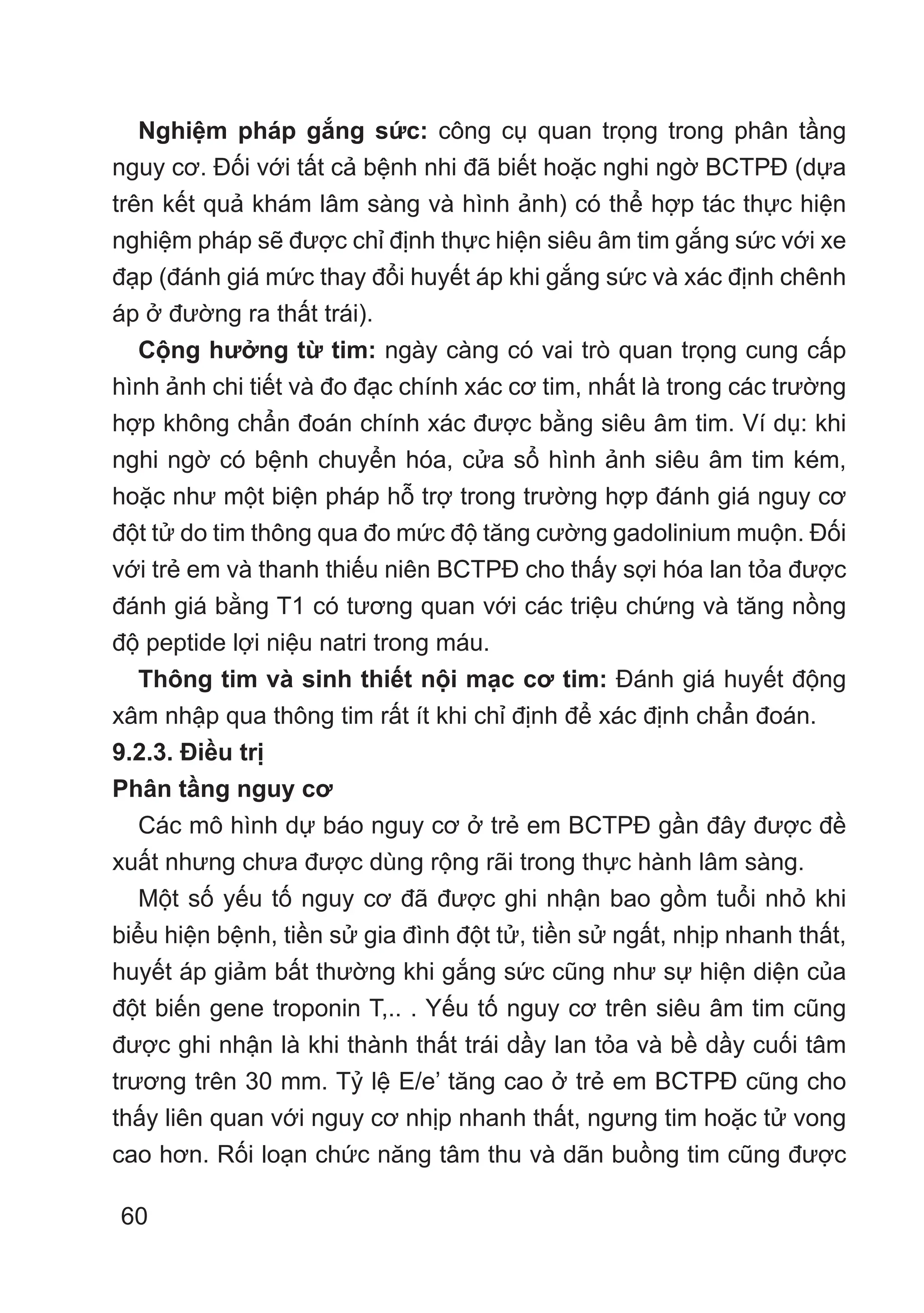 60
Nghiệm pháp gắng sức: công cụ quan trọng trong phân tầng
nguy cơ. Đối với tất cả bệnh nhi đã biết hoặc nghi ngờ BCTPĐ (dựa
trên kết quả khám lâm sàng và hình ảnh) có thể hợp tác thực hiện
nghiệm pháp sẽ được chỉ định thực hiện siêu âm tim gắng sức với xe
đạp (đánh giá mức thay đổi huyết áp khi gắng sức và xác định chênh
áp ở đường ra thất trái).
Cộng hưởng từ tim: ngày càng có vai trò quan trọng cung cấp
hình ảnh chi tiết và đo đạc chính xác cơ tim, nhất là trong các trường
hợp không chẩn đoán chính xác được bằng siêu âm tim. Ví dụ: khi
nghi ngờ có bệnh chuyển hóa, cửa sổ hình ảnh siêu âm tim kém,
hoặc như một biện pháp hỗ trợ trong trường hợp đánh giá nguy cơ
đột tử do tim thông qua đo mức độ tăng cường gadolinium muộn. Đối
với trẻ em và thanh thiếu niên BCTPĐ cho thấy sợi hóa lan tỏa được
đánh giá bằng T1 có tương quan với các triệu chứng và tăng nồng
độ peptide lợi niệu natri trong máu.
Thông tim và sinh thiết nội mạc cơ tim: Đánh giá huyết động
xâm nhập qua thông tim rất ít khi chỉ định để xác định chẩn đoán.
9.2.3. Điều trị
Phân tầng nguy cơ
Các mô hình dự báo nguy cơ ở trẻ em BCTPĐ gần đây được đề
xuất nhưng chưa được dùng rộng rãi trong thực hành lâm sàng.
Một số yếu tố nguy cơ đã được ghi nhận bao gồm tuổi nhỏ khi
biểu hiện bệnh, tiền sử gia đình đột tử, tiền sử ngất, nhịp nhanh thất,
huyết áp giảm bất thường khi gắng sức cũng như sự hiện diện của
đột biến gene troponin T,.. . Yếu tố nguy cơ trên siêu âm tim cũng
được ghi nhận là khi thành thất trái dầy lan tỏa và bề dầy cuối tâm
trương trên 30 mm. Tỷ lệ E/e’ tăng cao ở trẻ em BCTPĐ cũng cho
thấy liên quan với nguy cơ nhịp nhanh thất, ngưng tim hoặc tử vong
cao hơn. Rối loạn chức năng tâm thu và dãn buồng tim cũng được
 
