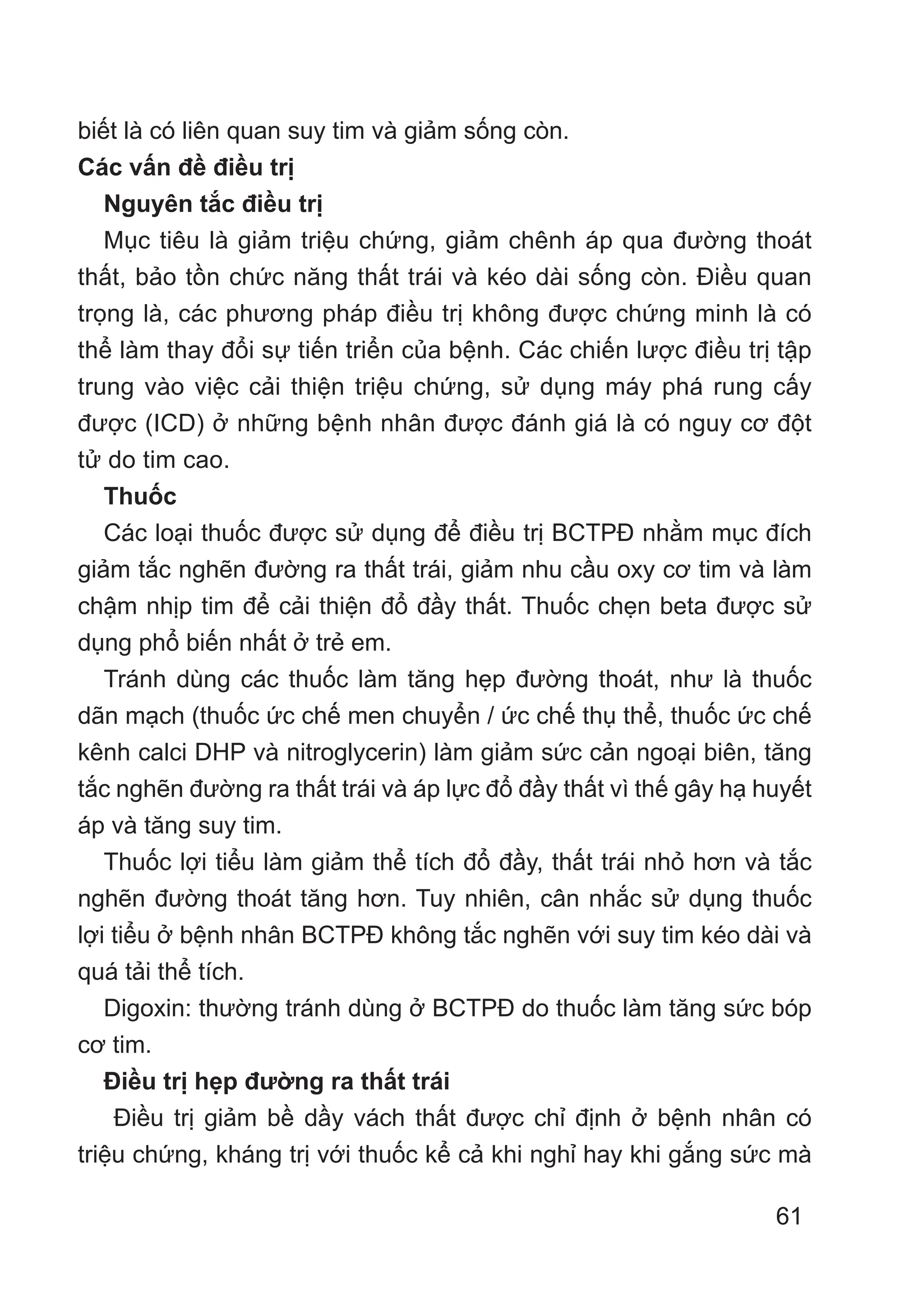 61
biết là có liên quan suy tim và giảm sống còn.
Các vấn đề điều trị
Nguyên tắc điều trị
Mục tiêu là giảm triệu chứng, giảm chênh áp qua đường thoát
thất, bảo tồn chức năng thất trái và kéo dài sống còn. Điều quan
trọng là, các phương pháp điều trị không được chứng minh là có
thể làm thay đổi sự tiến triển của bệnh. Các chiến lược điều trị tập
trung vào việc cải thiện triệu chứng, sử dụng máy phá rung cấy
được (ICD) ở những bệnh nhân được đánh giá là có nguy cơ đột
tử do tim cao.
Thuốc
Các loại thuốc được sử dụng để điều trị BCTPĐ nhằm mục đích
giảm tắc nghẽn đường ra thất trái, giảm nhu cầu oxy cơ tim và làm
chậm nhịp tim để cải thiện đổ đầy thất. Thuốc chẹn beta được sử
dụng phổ biến nhất ở trẻ em.
Tránh dùng các thuốc làm tăng hẹp đường thoát, như là thuốc
dãn mạch (thuốc ức chế men chuyển / ức chế thụ thể, thuốc ức chế
kênh calci DHP và nitroglycerin) làm giảm sức cản ngoại biên, tăng
tắc nghẽn đường ra thất trái và áp lực đổ đầy thất vì thế gây hạ huyết
áp và tăng suy tim.
Thuốc lợi tiểu làm giảm thể tích đổ đầy, thất trái nhỏ hơn và tắc
nghẽn đường thoát tăng hơn. Tuy nhiên, cân nhắc sử dụng thuốc
lợi tiểu ở bệnh nhân BCTPĐ không tắc nghẽn với suy tim kéo dài và
quá tải thể tích.
Digoxin: thường tránh dùng ở BCTPĐ do thuốc làm tăng sức bóp
cơ tim.
Điều trị hẹp đường ra thất trái
Điều trị giảm bề dầy vách thất được chỉ định ở bệnh nhân có
triệu chứng, kháng trị với thuốc kể cả khi nghỉ hay khi gắng sức mà
 