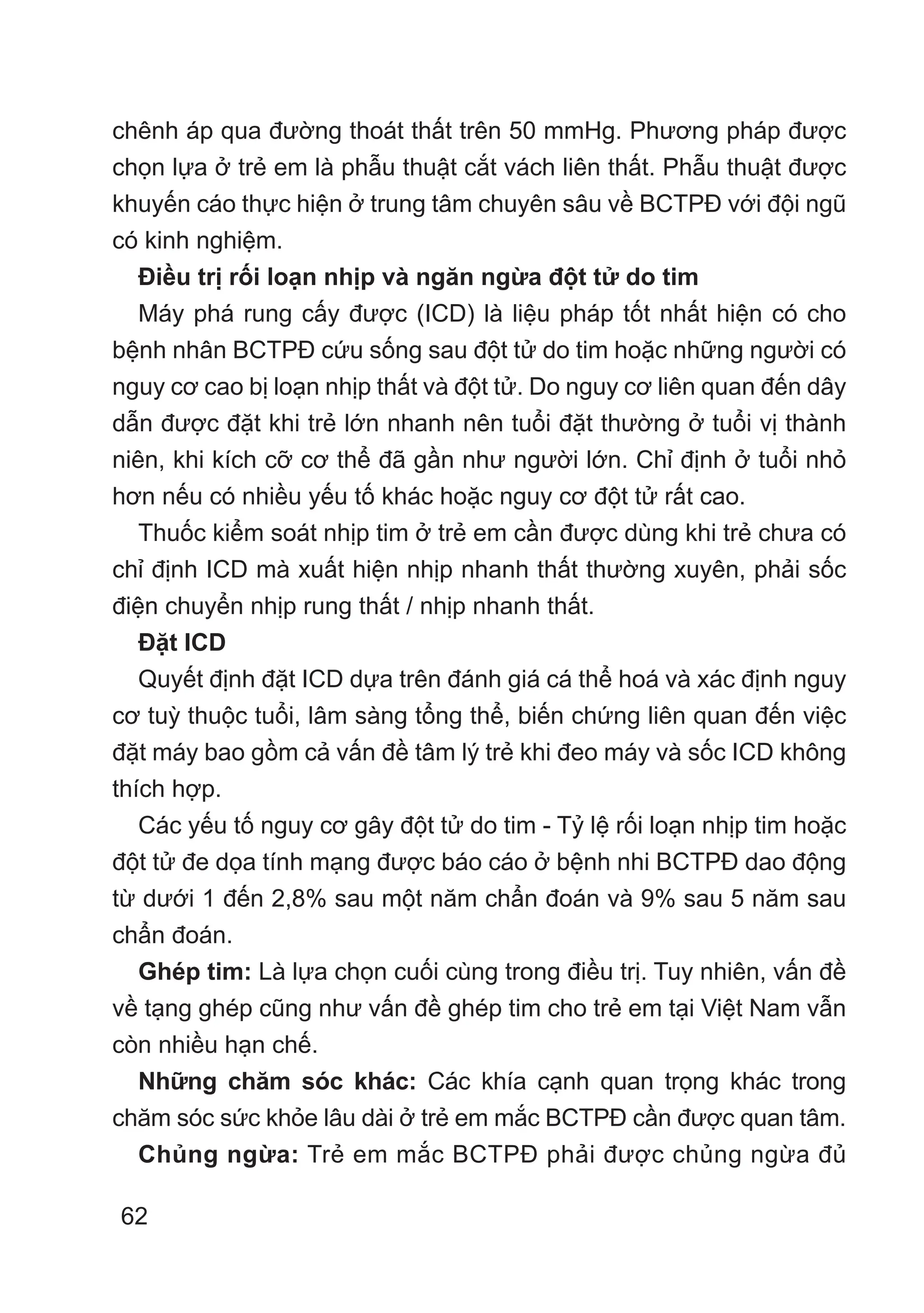62
chênh áp qua đường thoát thất trên 50 mmHg. Phương pháp được
chọn lựa ở trẻ em là phẫu thuật cắt vách liên thất. Phẫu thuật được
khuyến cáo thực hiện ở trung tâm chuyên sâu về BCTPĐ với đội ngũ
có kinh nghiệm.
Điều trị rối loạn nhịp và ngăn ngừa đột tử do tim
Máy phá rung cấy được (ICD) là liệu pháp tốt nhất hiện có cho
bệnh nhân BCTPĐ cứu sống sau đột tử do tim hoặc những người có
nguy cơ cao bị loạn nhịp thất và đột tử. Do nguy cơ liên quan đến dây
dẫn được đặt khi trẻ lớn nhanh nên tuổi đặt thường ở tuổi vị thành
niên, khi kích cỡ cơ thể đã gần như người lớn. Chỉ định ở tuổi nhỏ
hơn nếu có nhiều yếu tố khác hoặc nguy cơ đột tử rất cao.
Thuốc kiểm soát nhịp tim ở trẻ em cần được dùng khi trẻ chưa có
chỉ định ICD mà xuất hiện nhịp nhanh thất thường xuyên, phải sốc
điện chuyển nhịp rung thất / nhịp nhanh thất.
Đặt ICD
Quyết định đặt ICD dựa trên đánh giá cá thể hoá và xác định nguy
cơ tuỳ thuộc tuổi, lâm sàng tổng thể, biến chứng liên quan đến việc
đặt máy bao gồm cả vấn đề tâm lý trẻ khi đeo máy và sốc ICD không
thích hợp.
Các yếu tố nguy cơ gây đột tử do tim - Tỷ lệ rối loạn nhịp tim hoặc
đột tử đe dọa tính mạng được báo cáo ở bệnh nhi BCTPĐ dao động
từ dưới 1 đến 2,8% sau một năm chẩn đoán và 9% sau 5 năm sau
chẩn đoán.
Ghép tim: Là lựa chọn cuối cùng trong điều trị. Tuy nhiên, vấn đề
về tạng ghép cũng như vấn đề ghép tim cho trẻ em tại Việt Nam vẫn
còn nhiều hạn chế.
Những chăm sóc khác: Các khía cạnh quan trọng khác trong
chăm sóc sức khỏe lâu dài ở trẻ em mắc BCTPĐ cần được quan tâm.
Chủng ngừa: Trẻ em mắc BCTPĐ phải được chủng ngừa đủ
 