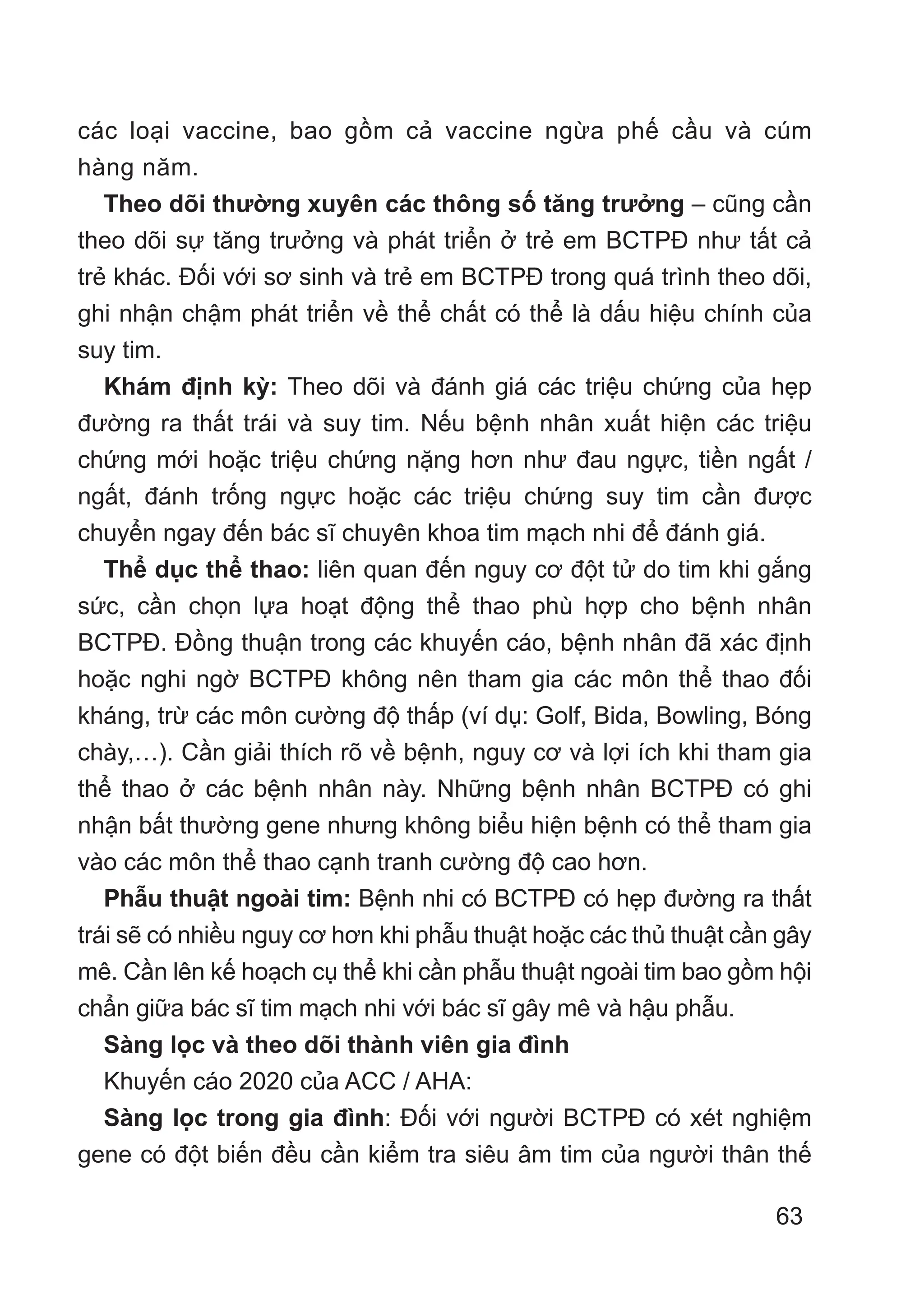 63
các loại vaccine, bao gồm cả vaccine ngừa phế cầu và cúm
hàng năm.
Theo dõi thường xuyên các thông số tăng trưởng – cũng cần
theo dõi sự tăng trưởng và phát triển ở trẻ em BCTPĐ như tất cả
trẻ khác. Đối với sơ sinh và trẻ em BCTPĐ trong quá trình theo dõi,
ghi nhận chậm phát triển về thể chất có thể là dấu hiệu chính của
suy tim.
Khám định kỳ: Theo dõi và đánh giá các triệu chứng của hẹp
đường ra thất trái và suy tim. Nếu bệnh nhân xuất hiện các triệu
chứng mới hoặc triệu chứng nặng hơn như đau ngực, tiền ngất /
ngất, đánh trống ngực hoặc các triệu chứng suy tim cần được
chuyển ngay đến bác sĩ chuyên khoa tim mạch nhi để đánh giá.
Thể dục thể thao: liên quan đến nguy cơ đột tử do tim khi gắng
sức, cần chọn lựa hoạt động thể thao phù hợp cho bệnh nhân
BCTPĐ. Đồng thuận trong các khuyến cáo, bệnh nhân đã xác định
hoặc nghi ngờ BCTPĐ không nên tham gia các môn thể thao đối
kháng, trừ các môn cường độ thấp (ví dụ: Golf, Bida, Bowling, Bóng
chày,…). Cần giải thích rõ về bệnh, nguy cơ và lợi ích khi tham gia
thể thao ở các bệnh nhân này. Những bệnh nhân BCTPĐ có ghi
nhận bất thường gene nhưng không biểu hiện bệnh có thể tham gia
vào các môn thể thao cạnh tranh cường độ cao hơn.
Phẫu thuật ngoài tim: Bệnh nhi có BCTPĐ có hẹp đường ra thất
trái sẽ có nhiều nguy cơ hơn khi phẫu thuật hoặc các thủ thuật cần gây
mê. Cần lên kế hoạch cụ thể khi cần phẫu thuật ngoài tim bao gồm hội
chẩn giữa bác sĩ tim mạch nhi với bác sĩ gây mê và hậu phẫu.
Sàng lọc và theo dõi thành viên gia đình
Khuyến cáo 2020 của ACC / AHA:
Sàng lọc trong gia đình: Đối với người BCTPĐ có xét nghiệm
gene có đột biến đều cần kiểm tra siêu âm tim của người thân thế
 