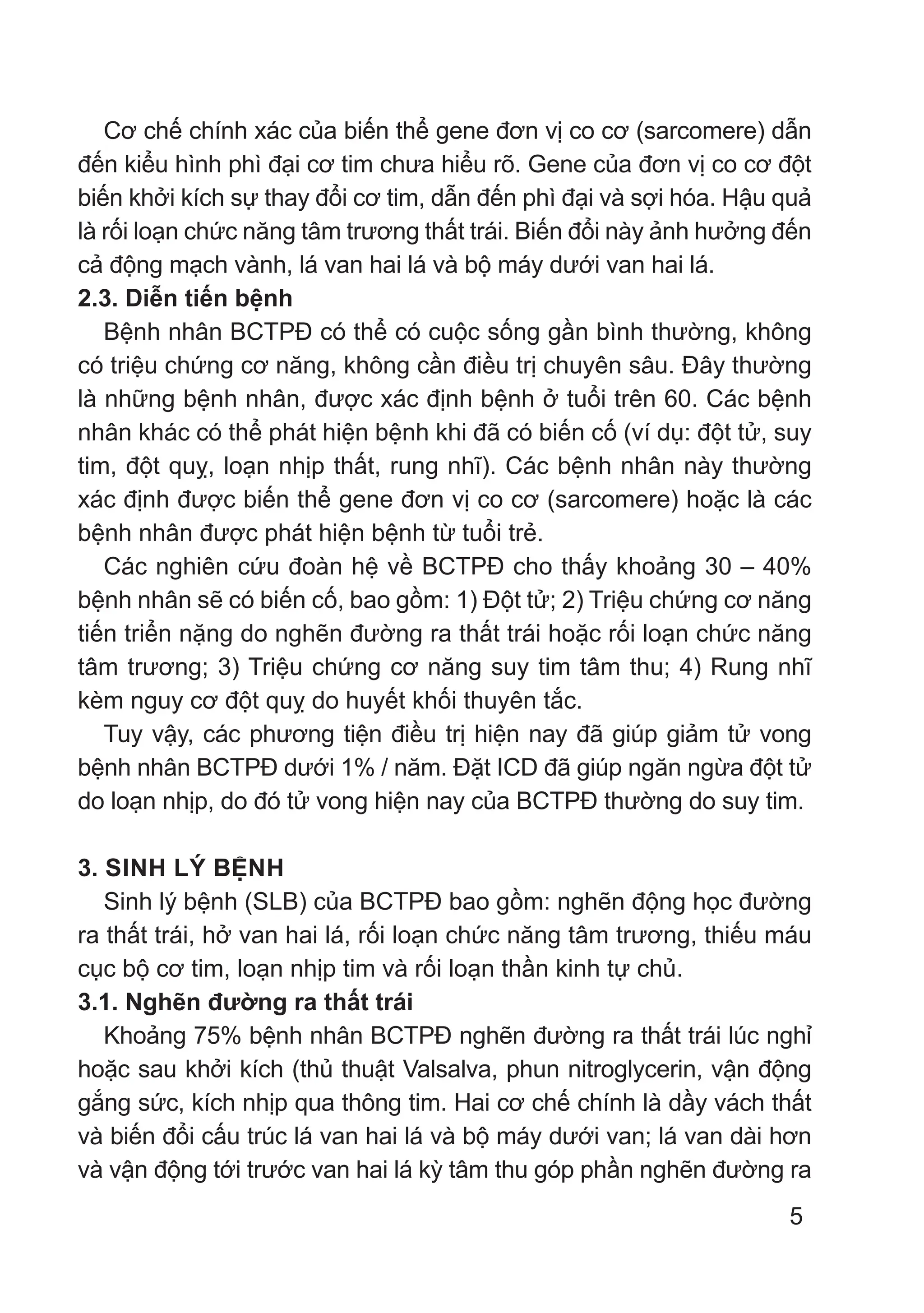 5
Cơ chế chính xác của biến thể gene đơn vị co cơ (sarcomere) dẫn
đến kiểu hình phì đại cơ tim chưa hiểu rõ. Gene của đơn vị co cơ đột
biến khởi kích sự thay đổi cơ tim, dẫn đến phì đại và sợi hóa. Hậu quả
là rối loạn chức năng tâm trương thất trái. Biến đổi này ảnh hưởng đến
cả động mạch vành, lá van hai lá và bộ máy dưới van hai lá.
2.3. Diễn tiến bệnh
Bệnh nhân BCTPĐ có thể có cuộc sống gần bình thường, không
có triệu chứng cơ năng, không cần điều trị chuyên sâu. Đây thường
là những bệnh nhân, được xác định bệnh ở tuổi trên 60. Các bệnh
nhân khác có thể phát hiện bệnh khi đã có biến cố (ví dụ: đột tử, suy
tim, đột quỵ, loạn nhịp thất, rung nhĩ). Các bệnh nhân này thường
xác định được biến thể gene đơn vị co cơ (sarcomere) hoặc là các
bệnh nhân được phát hiện bệnh từ tuổi trẻ.
Các nghiên cứu đoàn hệ về BCTPĐ cho thấy khoảng 30 – 40%
bệnh nhân sẽ có biến cố, bao gồm: 1) Đột tử; 2) Triệu chứng cơ năng
tiến triển nặng do nghẽn đường ra thất trái hoặc rối loạn chức năng
tâm trương; 3) Triệu chứng cơ năng suy tim tâm thu; 4) Rung nhĩ
kèm nguy cơ đột quỵ do huyết khối thuyên tắc.
Tuy vậy, các phương tiện điều trị hiện nay đã giúp giảm tử vong
bệnh nhân BCTPĐ dưới 1% / năm. Đặt ICD đã giúp ngăn ngừa đột tử
do loạn nhịp, do đó tử vong hiện nay của BCTPĐ thường do suy tim.
3. SINH LÝ BỆNH
Sinh lý bệnh (SLB) của BCTPĐ bao gồm: nghẽn động học đường
ra thất trái, hở van hai lá, rối loạn chức năng tâm trương, thiếu máu
cục bộ cơ tim, loạn nhịp tim và rối loạn thần kinh tự chủ.
3.1. Nghẽn đường ra thất trái
Khoảng 75% bệnh nhân BCTPĐ nghẽn đường ra thất trái lúc nghỉ
hoặc sau khởi kích (thủ thuật Valsalva, phun nitroglycerin, vận động
gắng sức, kích nhịp qua thông tim. Hai cơ chế chính là dầy vách thất
và biến đổi cấu trúc lá van hai lá và bộ máy dưới van; lá van dài hơn
và vận động tới trước van hai lá kỳ tâm thu góp phần nghẽn đường ra
 