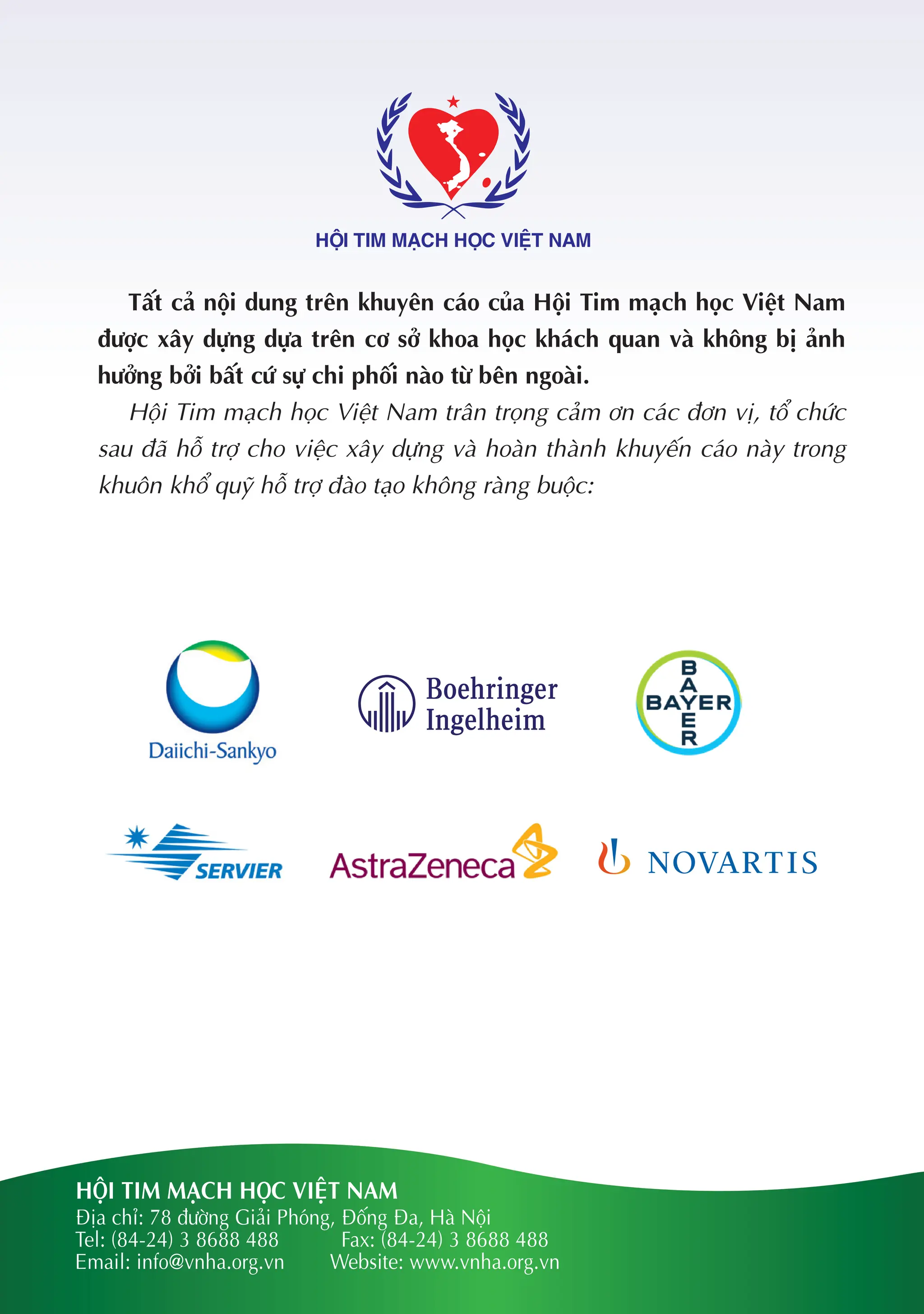 HỘI TIM MẠCH HỌC VIỆT NAM
Địa chỉ: 78 đường Giải Phóng, Đống Đa, Hà Nội
Tel: (84-24) 3 8688 488 Fax: (84-24) 3 8688 488
Email: info@vnha.org.vn Website: www.vnha.org.vn
HỘI TIM MẠCH HỌC VIỆT NAM
Tất cả nội dung trên khuyên cáo của Hội Tim mạch học Việt Nam
được xây dựng dựa trên cơ sở khoa học khách quan và không bị ảnh
hưởng bởi bất cứ sự chi phối nào từ bên ngoài.
Hội Tim mạch học Việt Nam trân trọng cảm ơn các đơn vị, tổ chức
sau đã hỗ trợ cho việc xây dựng và hoàn thành khuyến cáo này trong
khuôn khổ quỹ hỗ trợ đào tạo không ràng buộc:
 